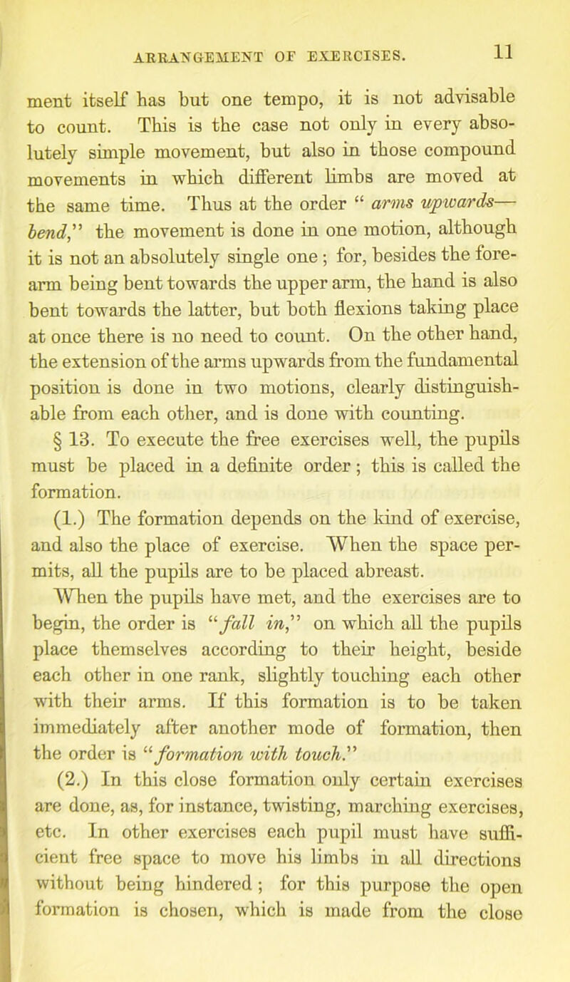 ment itself has hut one tempo, it is not advisable to count. This is the case not only in every abso- lutely simple movement, but also in those compound movements in which different limbs are moved at the same time. Thus at the order “ arms upwards— bend,” the movement is done in one motion, although it is not an absolutely single one; for, besides the tore- arm being bent towards the upper arm, the hand is also bent towards the latter, but both flexions taking place at once there is no need to count. On the other hand, the extension of the arms upwards from the fundamental position is done in two motions, clearly distinguish- able from each other, and is done with counting. § 13. To execute the free exercises well, the pupils must be placed in a definite order; this is called the formation. (1.) The formation depends on the kind of exercise, and also the place of exercise. When the space per- mits, all the pupils are to be placed abreast. When the pupils have met, and the exercises are to begin, the order is “ fall in,” on which all the pupils place themselves according to their height, beside each other in one rank, slightly touching each other with their arms. If this formation is to be taken immediately after another mode of formation, then the order is “ formation with touch.” (2.) In this close formation only certain exercises are done, as, for instance, twisting, marching exercises, etc. In other exercises each pupil must have suffi- cient free space to move his limbs in all directions without being hindered ; for this purpose the open formation is chosen, which is made from the close