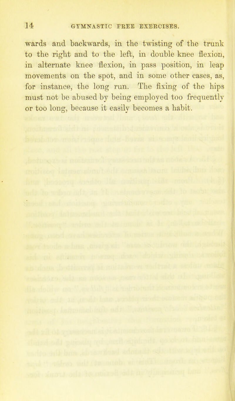 wards and backwards, in the twisting of the trunk to the right and to the left, in double knee flexion, in alternate knee flexion, in pass position, in leap movements on the spot, and in some other cases, as, for instance, the long run. The fixing of the hips must not be abused by being employed too frequently or too long, because it easily becomes a habit.