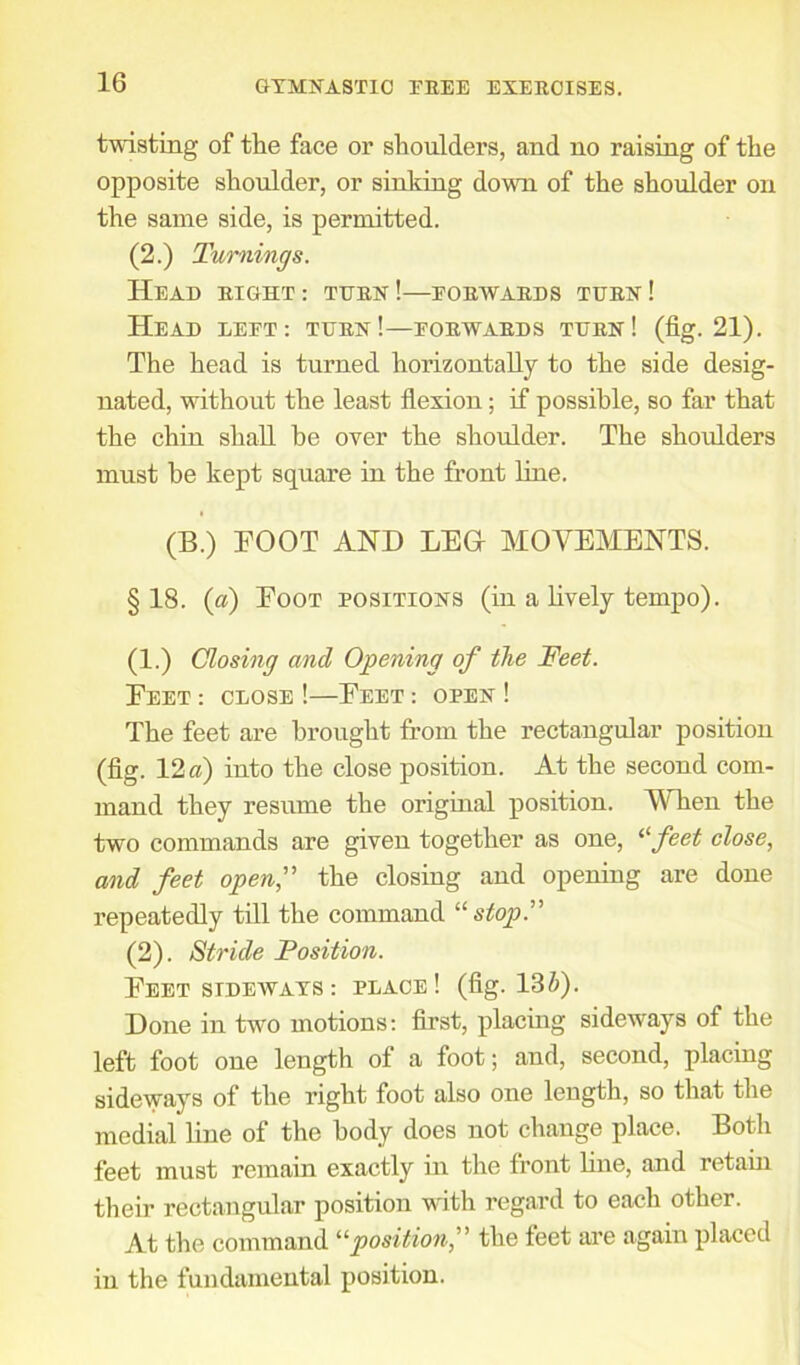 twisting of the face or shoulders, and no raising of the opposite shoulder, or sinking down of the shoulder on the same side, is permitted. (2.) Turnings. Head right: turn!—forwards turn! Head left: turn!—forwards turn! (fig. 21). The head is turned horizontally to the side desig- nated, without the least flexion; if possible, so far that the chin shall be over the shoulder. The shoulders must be kept square in the front line. (B.) TOOT AND LEG MOVEMENTS. §18. (a) Foot positions (in a lively tempo). (1.) Closing and Opening of the Feet. Feet : close !—Feet : open ! The feet are brought from the rectangular position (fig. 12 a) into the close position. At the second com- mand they resume the original position. When the two commands are given together as one, 11 feet close, and feet open,” the closing and opening are done repeatedly till the command “ stop.” (2). Stride Position. Feet stdewaxs : place! (fig. 13 V). Done in two motions: first, placing sideways of the left foot one length of a foot; and, second, placing sideways of the right foot also one length, so that the medial line of the body does not change place. Both feet must remain exactly in the front line, and retain their rectangular position with regard to each other. At the command “position,” the feet are again placed in the fundamental position.