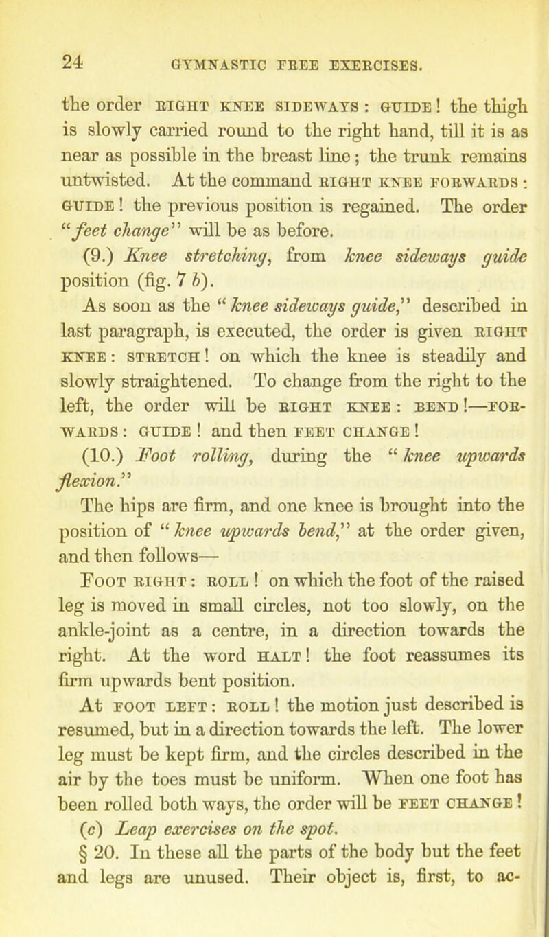 the order right knee sideways : guide ! the thigh is slowly carried round to the right hand, till it is as near as possible in the breast line; the trunk remains untwisted. At the command right knee forwards : guide ! the previous position is regained. The order “feet change” will be as before. (9.) Knee stretching, from Icnee sideways guide position (fig. 7 b). As soon as the “ knee sideways guide f described in last paragraph, is executed, the order is given right knee : stretch ! on which the knee is steadily and slowly straightened. To change from the right to the left, the order will be right knee : bend !—for- wards : guide ! and then feet change ! (10.) Foot rolling, during the “ knee upwards flexion.” The hips are firm, and one knee is brought into the position of “ knee upwards bend,'’ at the order given, and then follows— Foot right : roll ! on which the foot of the raised leg is moved in small circles, not too slowly, on the ankle-joint as a centre, in a direction towards the right. At the word halt ! the foot reassumes its firm upwards bent position. At foot left : roll ! the motion just described is resumed, but in a direction towards the left. The lower leg must be kept firm, and the circles described in the air by the toes must be uniform. When one foot has been rolled both ways, the order will be feet change ! (c) Leap exercises on the spot. § 20. In these all the parts of the body but the feet and legs are unused. Their object is, first, to ac-