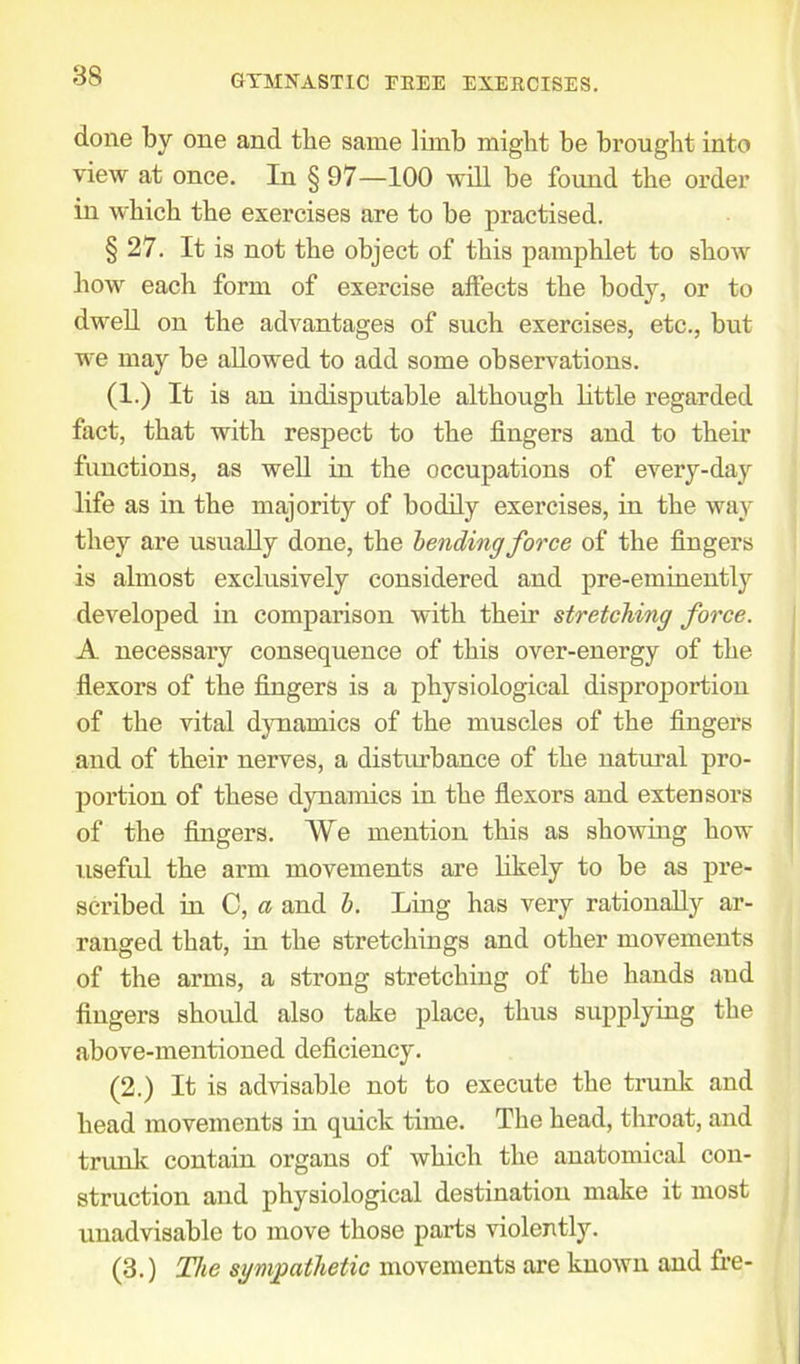 done by one and the same limb might be brought into view at once. In § 97—100 will be found the order in which the exercises are to be practised. § 27. It is not the object of this pamphlet to show how each form of exercise affects the body, or to dwell on the advantages of such exercises, etc., but we may be allowed to add some observations. (1.) It is an indisputable although little regarded fact, that with respect to the fingers and to their functions, as well in the occupations of every-day life as in the majority of bodily exercises, in the way they are usually done, the bending force of the fingers is almost exclusively considered and pre-eminently developed in comparison with their stretching force. A necessary consequence of this over-energy of the flexors of the fingers is a physiological disproportion of the vital dynamics of the muscles of the fingers and of their nerves, a disturbance of the natural pro- portion of these dynamics in the flexors and extensors of the fingers. We mention this as showing how useful the arm movements are likely to be as pre- scribed in C, a and b. Ling has very rationally ar- ranged that, in the stretchings and other movements of the arms, a strong stretching of the hands and fingers should also take place, thus supplying the above-mentioned deficiency. (2.) It is advisable not to execute the trunk and head movements in quick time. The head, throat, and trunk contain organs of which the anatomical con- struction and physiological destination make it most unadvisable to move those parts violently. (3.) The sympathetic movements are known and fre-