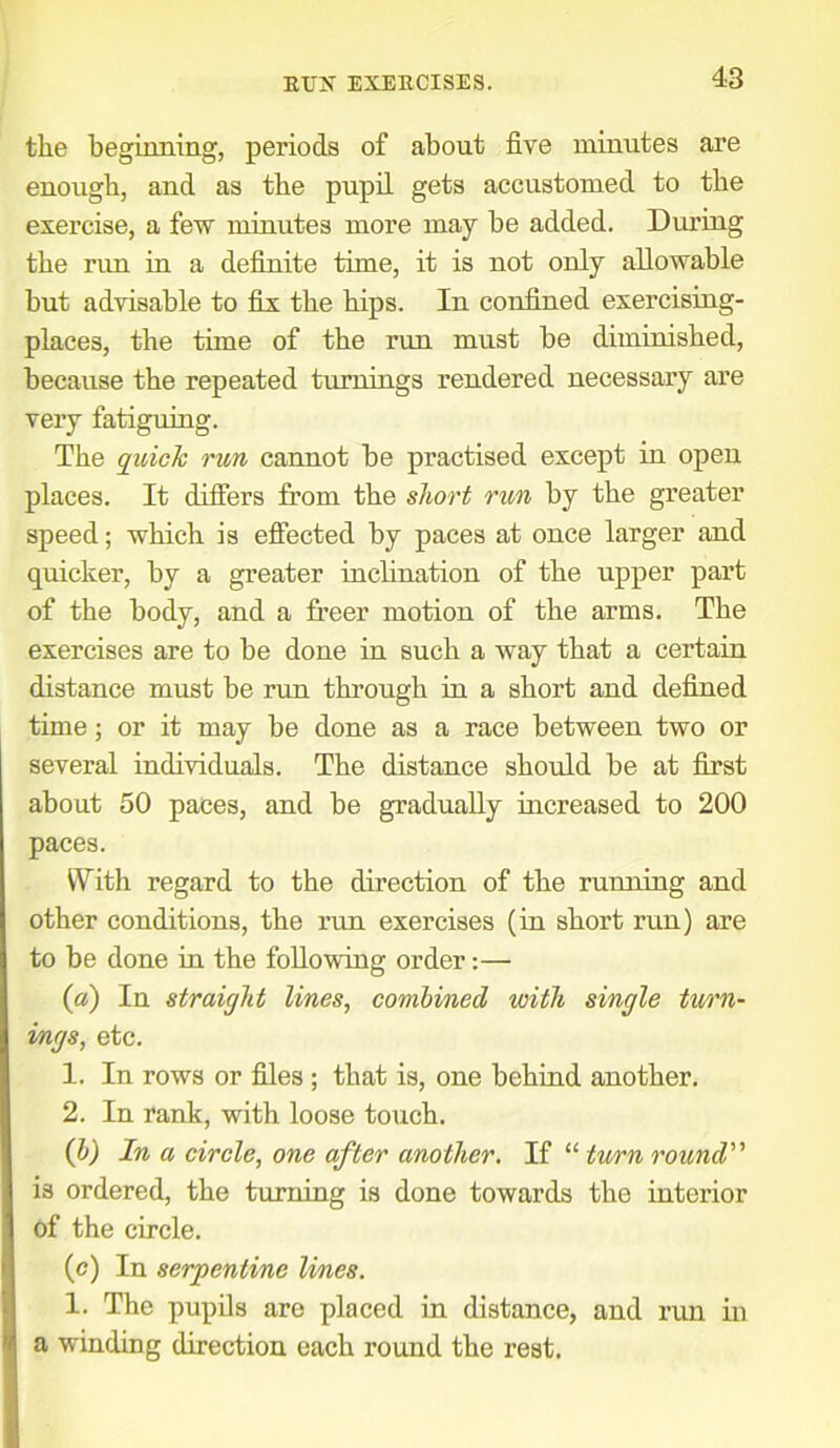 tlie beginning, periods of about five minutes are enough, and as the pupil gets accustomed to the exercise, a few minutes more may be added. During the rim in a definite time, it is not only allowable but advisable to fix the hips. In confined exercising- places, the time of the run must he diminished, because the repeated turnings rendered necessary are very fatiguing. The quick run cannot be practised except in open places. It differs from the short run by the greater speed; which is effected by paces at once larger and quicker, by a greater inclination of the upper part of the body, and a freer motion of the arms. The exercises are to be done in such a way that a certain distance must be run through in a short and defined time; or it may be done as a race between two or several individuals. The distance should be at first about 50 paces, and be gradually increased to 200 paces. With regard to the direction of the running and other conditions, the run exercises (in short run) are to be done in the following order:— (a) In straight lines, combined with single turn- ings, etc. 1. In rows or files ; that is, one behind another. 2. In rank, with loose touch. (b) In a circle, one after another. If “ turn round” is ordered, the turning is done towards the interior of the circle. (e) In serpentine lines. 1. The pupils are placed in distance, and run in a winding direction each round the rest.