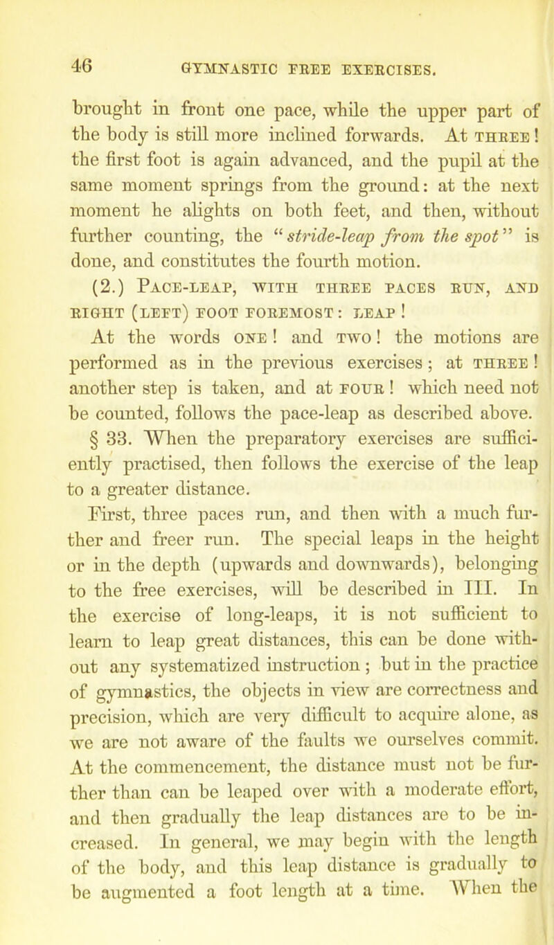 brought in front one pace, while the upper part of the body is still more inclined forwards. At three ! the first foot is again advanced, and the pupil at the same moment springs from the ground: at the next moment he alights on both feet, and then, without further counting, the “ stride-leap from the spot ” is done, and constitutes the fourth motion. (2.) Pace-leap, with three paces run, and RIGHT (left) FOOT FOREMOST : LEAP ! At the words one ! and two ! the motions are performed as in the previous exercises ; at three ! another step is taken, and at four ! which need not be counted, follows the pace-leap as described above. § 33. When the preparatory exercises are suffici- ently practised, then follows the exercise of the leap to a greater distance. First, three paces run, and then with a much fur- ther and freer run. The special leaps in the height or in the depth (upwards and downwards), belonging to the free exercises, will be described in III. In the exercise of long-leaps, it is not sufficient to learn to leap great distances, this can be done with- out any systematized instruction ; but in the practice of gymnastics, the objects in view are correctness and precision, which are very difficult to acquire alone, as we are not aware of the faults we ourselves commit. At the commencement, the distance must not be fur- ther than can be leaped over with a moderate effort, and then gradually the leap distances are to be in- creased. In general, we may begin with the length of the body, and this leap distance is gradually to be augmented a foot length at a time. W hen the