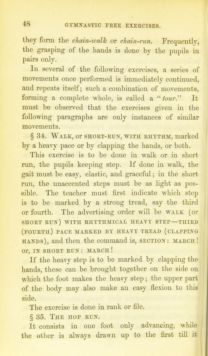 they form the chain-walk or chain-run. Frequently, the grasping of the hands is done by the pupils in pairs only. In several of the following exercises, a series of movements once performed is immediately continued, and repeats itself; such a combination of movements, forming a complete whole, is called a “ tour. It must be observed that the exercises given in the following paragraphs are only instances of similar movements. § 34. Walk, or short-run, with rhythm, marked by a heavy pace or by clapping the hands, or both. This exercise is to he done in walk or in short run, the pupils keeping step. If done in walk, the gait must he easy, elastic, and graceful; in the short run, the unaccented steps must be as light as pos- sible. The teacher must first indicate which step is to he marked by a strong tread, say the third or fourth. The advertising order will be walk (or SHORT RUN) WITH RHYTHMICAL HEAVY STEP—THIRD (fourth) pace marked by heavy tread (clapping hands), and then the command is, section : march ! or, IN SHORT RUN : MARCH ! If the heavy step is to be marked by clapping the hands, these can he brought together on the side on which the foot makes the heavy step ; the upper part of the body may also make an easy flexion to this side. The exercise is done in rank or file. § 35. The hop run. It consists in one foot only advancing, while the other is always drawn up to the first till it