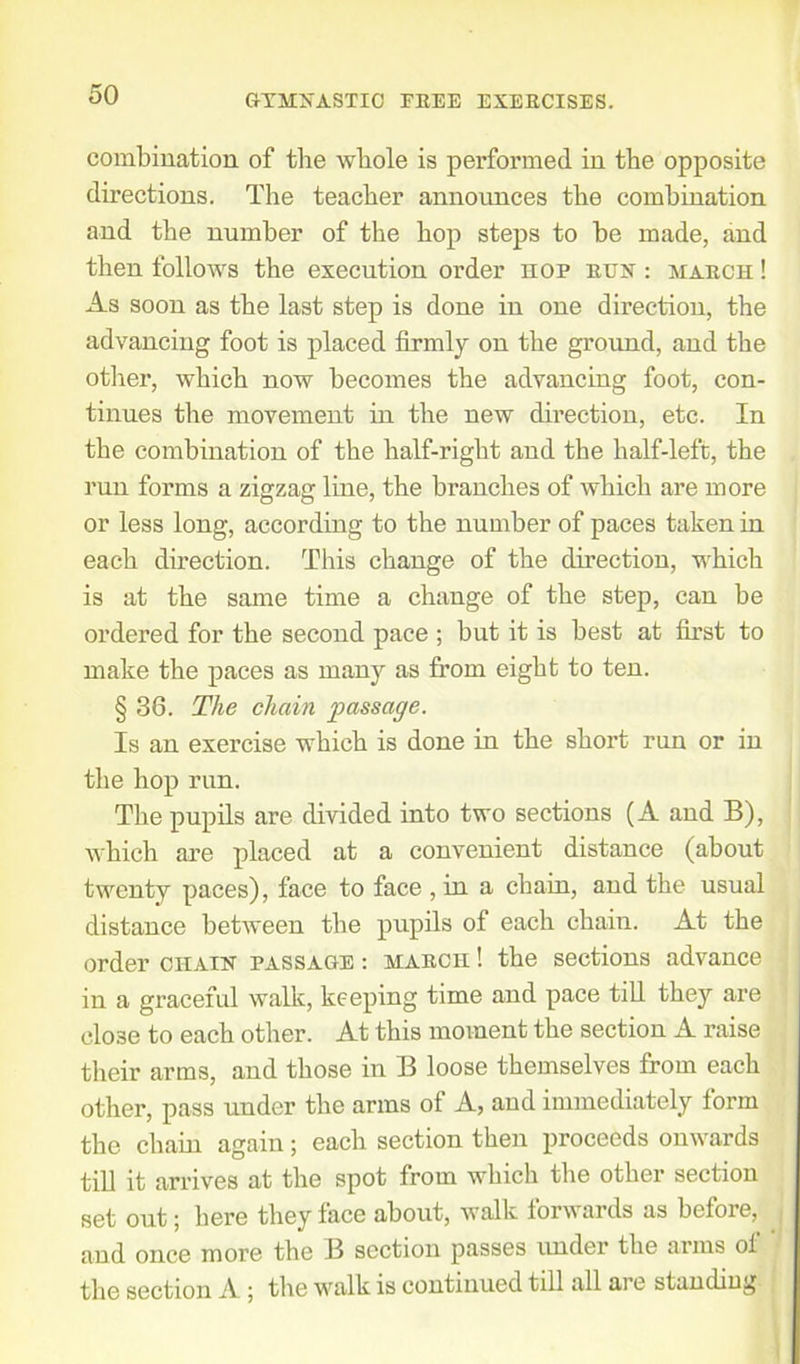 combination of the whole is performed in the opposite directions. The teacher announces the combination and the number of the hop steps to be made, and then follows the execution order hop run : march ! As soon as the last step is done in one direction, the advancing foot is placed firmly on the ground, and the other, which now becomes the advancing foot, con- tinues the movement in the new direction, etc. In the combination of the half-right and the half-left, the run forms a zigzag line, the branches of which are more or less long, according to the number of paces taken in each direction. This change of the direction, which is at the same time a change of the step, can be ordered for the second pace ; but it is best at first to make the paces as many as from eight to ten. § 36. The chain passage. Is an exercise which is done in the short run or in the hop run. The pupils are divided into two sections (A and B), which are placed at a convenient distance (about twenty paces), face to face , in a chain, aud the usual distance between the pupils of each chain. At the order chain passage : march ! the sections advance in a graceful walk, keeping time and pace till they are close to each other. At this moment the section A raise their arms, and those in B loose themselves from each other, pass uuder the arms of A, and immediately form the chain again; each section then proceeds onwards till it arrives at the spot from which the other section set out; here they face about, walk forwards as before, . and once more the B section passes under the aims of the section A ; the walk is continued till all are standing