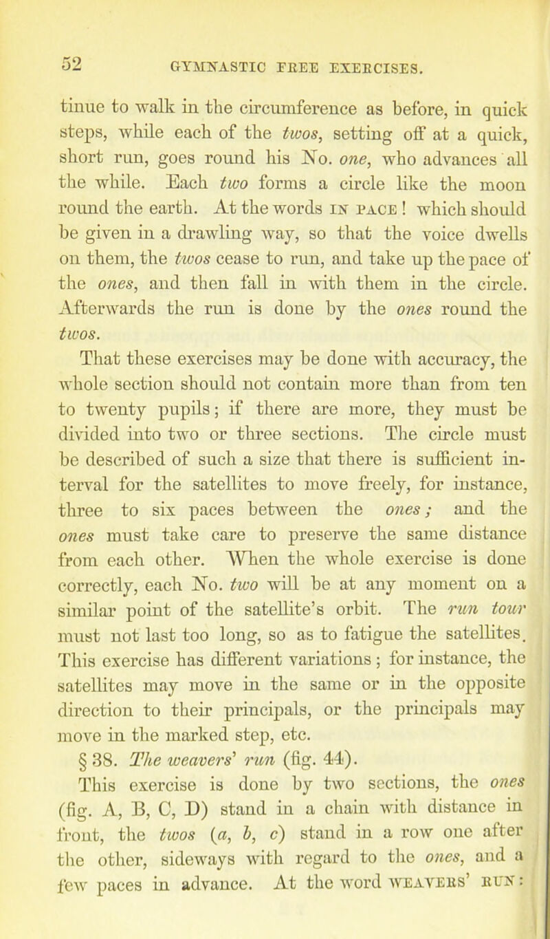 tinue to walk in the circumference as before, in quick steps, while each of the twos, setting off at a quick, short run, goes round his No. one, who advances all the while. Each two forms a circle like the moon round the earth. At the words in pace ! which should be given in a drawling way, so that the voice dwells on them, the tiuos cease to run, and take up the pace of the ones, and then fall in with them in the circle. Afterwards the run is done by the ones round the twos. That these exercises may be done with accuracy, the whole section should not contain more than from ten to twenty pupils; if there are more, they must be divided into two or three sections. The circle must be described of such a size that there is sufficient in- terval for the satellites to move freely, for instance, three to six paces between the ones; and the ones must take care to preserve the same distance from each other. When the whole exercise is done correctly, each No. two will be at any moment on a similar point of the satellite’s orbit. The run tour must not last too long, so as to fatigue the satellites. This exercise has different variations; for instance, the satellites may move in the same or in the opposite direction to their principals, or the principals may move in the marked step, etc. § 38. The weavers' run (fig. 44). This exercise is done by two sections, the ones (fig. A, B, C, D) stand in a chain with distance in front, the twos («, h, c) stand in a row one after the other, sideways with regard to the ones, and a few paces in advance. At the word weavers’ ren :