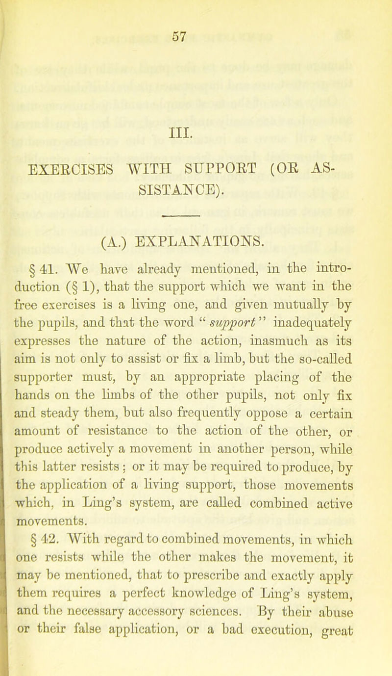 III. EXERCISES WITH SUPPORT (OR AS- SISTANCE). (A.) EXPLANATIONS. § 41. We have already mentioned, in the intro- duction (§ 1), that the support which we want in the free exercises is a living one, and given mutually by the pupils, and that the word “ support ” inadequately expresses the nature of the action, inasmuch as its aim is not only to assist or fix a limb, hut the so-called supporter must, by an appropriate placing of the hands on the limbs of the other pupils, not only fix and steady them, hut also frequently oppose a certain amount of resistance to the action of the other, or produce actively a movement in another person, while this latter resists ; or it may be required to produce, by the application of a living support, those movements which, in Ling’s system, are called combined active movements. § 42. With regard to combined movements, in which one resists while the other makes the movement, it may he mentioned, that to prescribe and exactly apply them requires a perfect knowledge of Ling’s system, and the necessary accessory sciences. I3y their abuse or their false application, or a bad execution, great