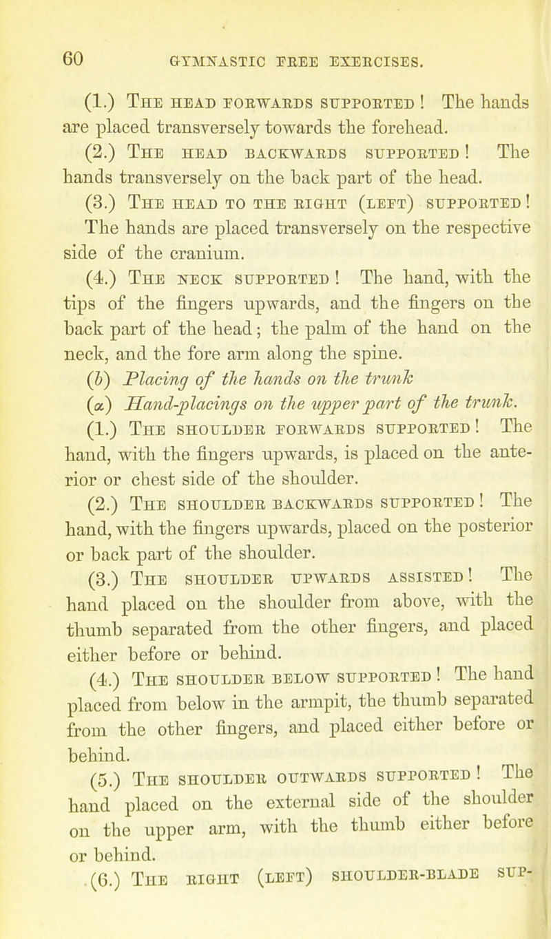 (1.) The head forwards supported ! The hands are placed transversely towards the forehead. (2.) The head backwards supported ! The hands transversely on the hack part of the head. (3.) The head to the right (left) supported ! The hands are placed transversely on the respective side of the cranium. (4.) The neck supported ! The hand, with the tips of the fingers upwards, and the fingers on the back part of the head; the palm of the hand on the neck, and the fore arm along the spine. (1)) Placing of the hands on the trunk (a) Hand-placings on the upper part of the trunk. (1.) The shoulder forwards supported ! The hand, with the fingers upwards, is placed on the ante- rior or chest side of the shoulder. (2.) The shoulder backwards supported ! The hand, with the fingers upwards, placed on the posterior or back part of the shoulder. (3.) The shoulder upwards assisted ! The hand placed on the shoulder from above, with the thumb separated from the other fingers, and placed either before or behind. (4.) The shoulder below supported ! The hand placed from below in the armpit, the thumb separated from the other fingers, and placed either before or behind. (5.) The shoulder outwards supported ! The hand placed on the external side of the shoulder on the upper arm, with the thumb either befoie or behind. (6.) The right (left) shoulder-blade sup-