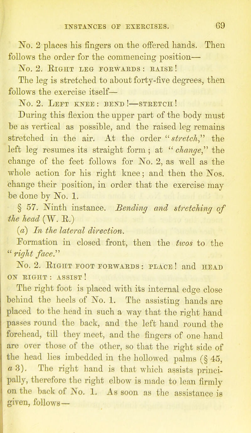 No. 2 places his fingers on the offered hands. Then follows the order for the commencing position— No. 2. Eight leg forwards : raise ! The leg is stretched to about forty-five degrees, then follows the exercise itself— No. 2. Left khee : bexd !—stretch ! During this flexion the upper part of the body must be as vertical as possible, and the raised leg remains stretched in the air. At the order “stretch,” the left leg resumes its straight form ; at “ change” the change of the feet follows for No. 2, as well as the whole action for his right knee; and then the Nos. change their position, in order that the exercise may be done by No. 1. § 57. Ninth instance. Bending and stretching of the head (W. E.) (a) In the lateral direction. Formation in closed front, then the tivos to the “ right face.” No. 2. Eight foot forwards: place! and head OX RIGHT : ASSIST ! The right foot is placed with its internal edge close behind the heels of No. 1. The assisting hands are placed to the head in such a way that the right hand passes round the back, and the left hand round the forehead, till they meet, and the fingers of one hand are over those of the other, so that the right side of the head lies imbedded in the hollowed palms (§ 45, a 3). Ihe right hand is that which assists princi- pally, therefore the right elbow is made to lean firmly on the back of No. 1. As soon as the assistance is given, follows—