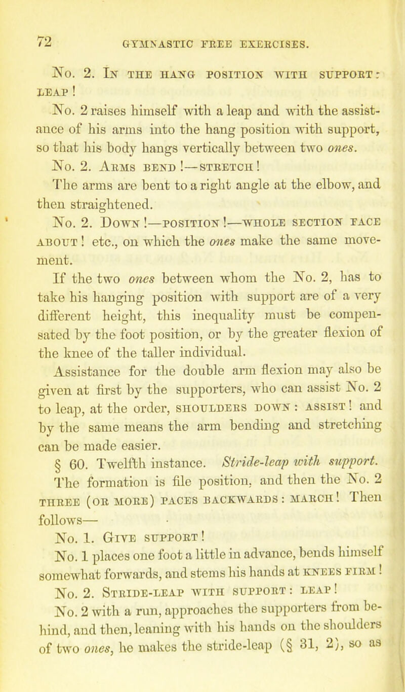 No. 2. Ix THE IIAXG ROSITIOX WITH SUPPORT : LEAP ! No. 2 raises himself with a leap and with the assist- ance of his arms into the hang position with support, so that his body hangs vertically between two ones. No. 2. Arms bexd !—stretch! The arms are bent to a right angle at the elbow, and then straightened. No. 2. Down !—positiox !—whole sectiox face about ! etc., on which the ones make the same move- ment. If the two ones between whom the No. 2, has to take his hanging position with support are of a very different height, this inequality must be compen- sated by the foot position, or by the greater flexion of the knee of the taller individual. Assistance for the double arm flexion may also be given at first by the supporters, who can assist No. 2 to leap, at the order, shoulders dowx : assist ! and by the same means the arm bending and stretching can be made easier. § 60. Twelfth instance. Stride-leap with support. The formation is file position, and then the No. 2 THREE (OR MORE) PACES BACKWARDS: MARCH1. Then follows No. 1. Give support ! No. 1 places one foot a little in advance, bends himself somewhat forwards, and stems his hands at kxees firm ! No. 2. Stride-leap with support : leap ! No. 2 with a run, approaches the supporters from be- hind, and then, leaning with his hands on the shoulders of two ones, he makes the stride-leap (§ 31, 2), so as