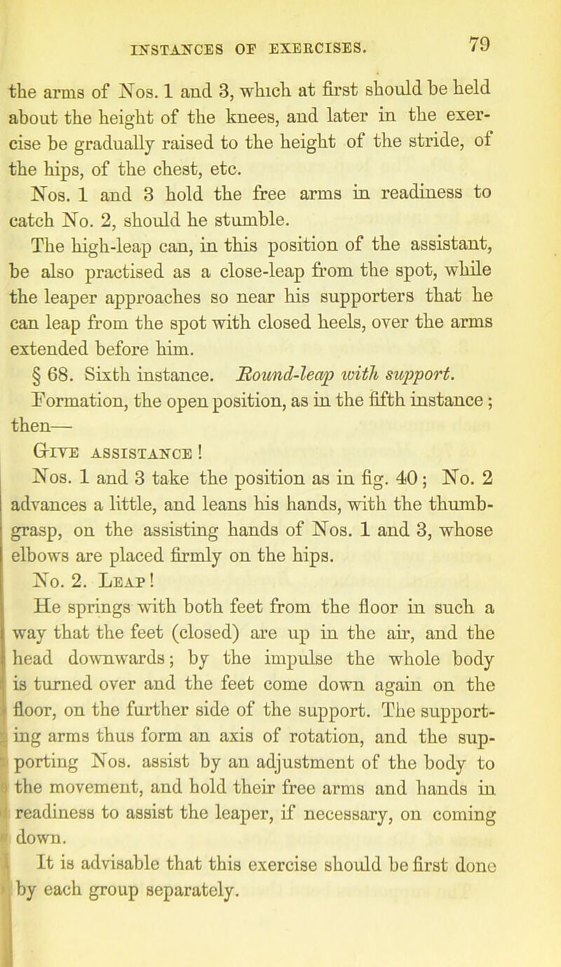 the arms of Nos. 1 and 3, which at first should be held about the height of the knees, and later in the exer- cise be gradually raised to the height of the stride, of the hips, of the chest, etc. Nos. 1 and 3 hold the free arms in readiness to catch No. 2, should he stumble. The high-leap can, in this position of the assistant, be also practised as a close-leap from the spot, while the leaper approaches so near his supporters that he can leap from the spot with closed heels, over the arms extended before him. § 68. Sixth instance. Round-leap with support. Formation, the open position, as in the fifth instance; then— G-ive assistance ! Nos. 1 and 3 take the position as in fig. 40; No. 2 advances a little, and leans his hands, with the thumb- grasp, on the assisting hands of Nos. 1 and 3, whose elbows are placed firmly on the hips. No. 2. Leap ! He springs with both feet from the floor in such a way that the feet (closed) are up in the air, and the head downwards; by the impulse the whole body is turned over and the feet come down again on the floor, on the further side of the support. The support- Iing arms thus form an axis of rotation, and the sup- porting Nos. assist by an adjustment of the body to the movement, and hold their free arms and hands in readiness to assist the leaper, if necessary, on coming down. It is advisable that this exercise should be first done > by each group separately.