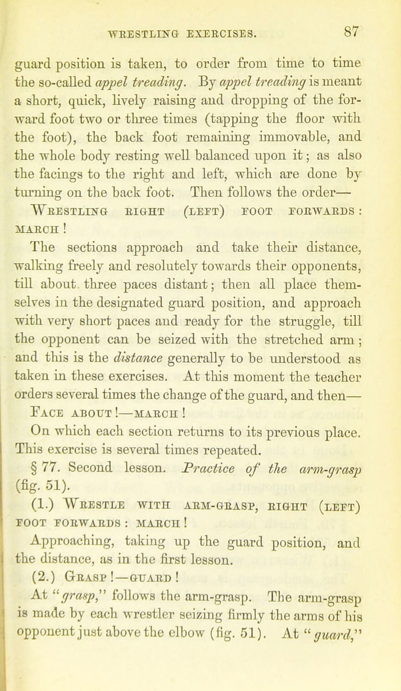 guard position is taken, to order from time to time the so-called appel treading. By appel treading is meant a short, quick, lively raising and dropping of the for- ward foot two or three times (tapping the floor with the foot), the hack foot remaining immovable, and the whole body resting well balanced upon it; as also the facings to the right and left, which are done by tinning on the back foot. Then follows the order— Wrestling right (left) foot forwards : march ! The sections approach and take their distance, walking freely and resolutely towards their opponents, till about- three paces distant; then all place them- selves in the designated guard position, and approach with very short paces and ready for the struggle, till the opponent can be seized with the stretched arm; and this is the distance generally to be understood as taken in these exercises. At this moment the teacher orders several times the change of the guard, and then— Pace about !—march ! On which each section returns to its previous place. This exercise is several times repeated. § 77. Second lesson. Practice of the arm-grasp (fig. 51). (1.) Wrestle with arm-grasp, right (left) FOOT FORWARDS : MARCH ! Approaching, taking up the guard position, and the distance, as in the first lesson. (2.) Grasp !—guard ! At “grasp,” follows the arm-grasp. The arm-grasp is made by each wrestler seizing firmly the arms of his opponent just above the elbow (fig. 51). At “guard,”