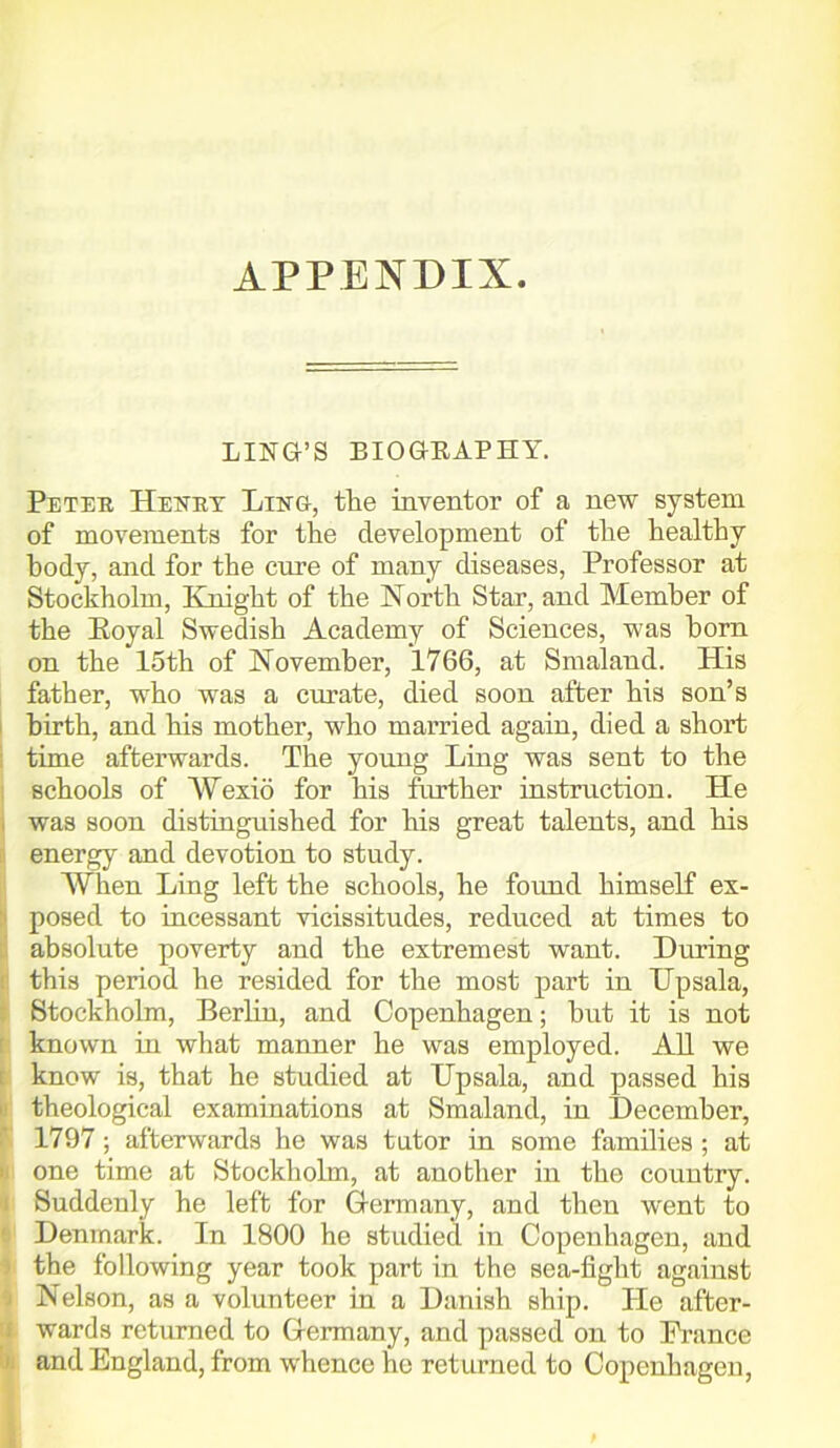 APPENDIX. LING’S BIOGEAPHY. Peter Henry Ling, the inventor of a new system of movements for the development of the healthy body, and for the cure of many diseases, Professor at Stockholm, Knight of the North Star, and Member of the Royal Swedish Academy of Sciences, was horn on the 15th of November, 1766, at Smaland. His father, who was a curate, died soon after his son’s birth, and his mother, who married again, died a short time afterwards. The young Ling was sent to the schools of Wexid for his further instruction. He was soon distinguished for his great talents, and his energy and devotion to study. Wlien Ling left the schools, he found himself ex- posed to incessant vicissitudes, reduced at times to absolute poverty and the extremest want. During this period he resided for the most part in Upsala, Stockholm, Berlin, and Copenhagen; but it is not known in what manner he was employed. All we know is, that he studied at Upsala, and passed his theological examinations at Smaland, in December, 1797; afterwards he was tutor in some families ; at one time at Stockholm, at another in the country. Suddenly he left for Germany, and then went to Denmark. In 1800 ho studied in Copenhagen, and the following year took part in the sea-fight against Nelson, as a volunteer in a Danish ship. He after- wards returned to Germany, and passed on to Prance and England, from whence he returned to Copenhagen,