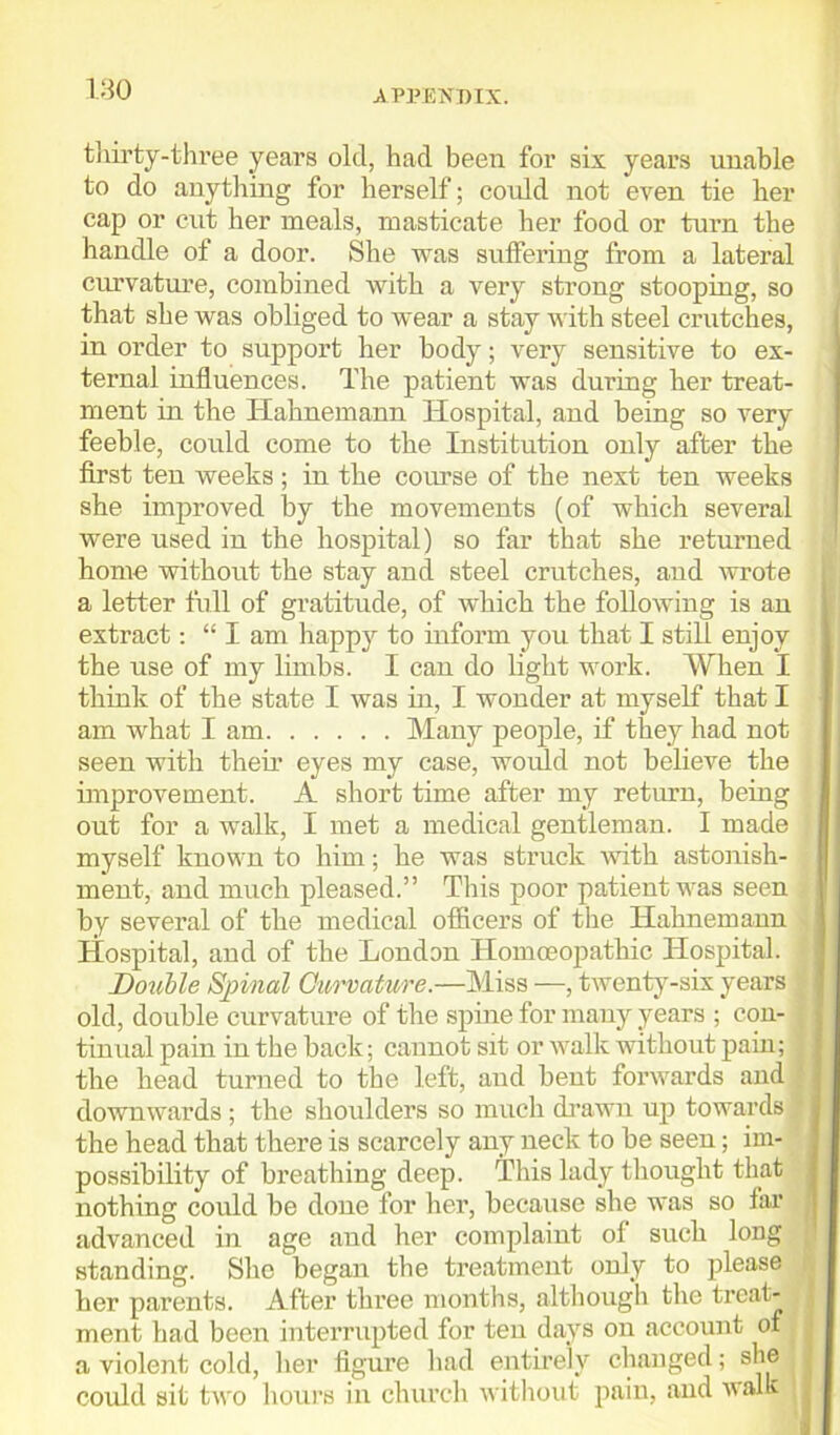 thirty-three years old, had been for six years unable to do anything for herself; could not even tie her cap or cut her meals, masticate her food or turn the handle of a door. She was suffering from a lateral curvature, combined with a very strong stooping, so that she was obliged to wear a stay with steel crutches, in order to support her body; very sensitive to ex- ternal influences. The patient was during her treat- ment in the Hahnemann Hospital, and being so very feeble, could come to the Institution only after the first ten weeks ; in the course of the next ten weeks she improved by the movements (of which several were used in the hospital) so far that she returned home without the stay and steel crutches, and wrote a letter full of gratitude, of which the following is an extract: “I am happy to inform you that I still enjoy the use of my limbs. I can do light work. When I think of the state I was in, I wonder at myself that I am what I am Many people, if they had not seen with their eyes my case, would not believe the improvement. A short time after my return, being out for a walk, I met a medical gentleman. I made myself known to him; he was struck with astonish- ment, and much pleased.” This poor patient was seen by several of the medical officers of the Hahnemann Hospital, and of the London Homoeopathic Hospital. Double Spinal Curvature.—Miss —, twenty-six years old, double curvature of the spine for many years ; con- tinual pain in the back; cannot sit or walk without pain; the head turned to the left, and bent forwards and ; downwards ; the shoulders so much drawn up towards the head that there is scarcely any neck to be seen; im- possibility of breathing deep. This lady thought that nothing could be done for her, because she was so fax advanced in age and her complaint ol such long standing. She began the treatment only to please ! her parents. After three months, although the treat- ment had been interrupted for ten days on account of a violent cold, her figure had entirely changed; she could sit two hours in church without pain, and walk
