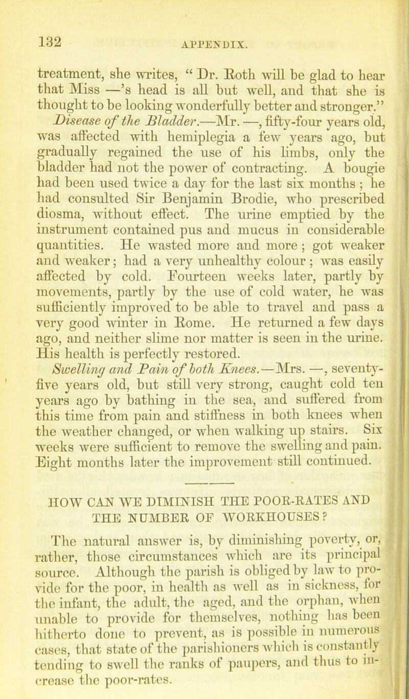 treatment, she writes, “ Dr. Both will be glad to hear that Miss —’s head is all hut well, and that she is thought to be looking wonderfully better and stronger.” Disease of the Bladder.—Mr. —, fifty-four years old, was affected with hemiplegia a few years ago, hut gradually regained the use of his limbs, only the bladder had not the power of contracting. A bougie had been used twice a day for the last six months ; he had consulted Sir Benjamin Brodie, who prescribed diosma, without effect. The urine emptied by the instrument contained pus and mucus iu considerable quantities. He wasted more and more; got weaker and weaker; had a very unhealthy colour ; wras easily affected by cold. Fourteen wTeeks later, partly by movements, partly by the use of cold wrater, he was sufficiently improved to be able to travel and pass a very good winter in Borne. He returned a few days ago, and neither slime nor matter is seen in the urine. Iiis health is perfectly restored. Swelling and Pain of both Knees.—Mrs. —, seventy- five years old, hut still very strong, caught cold ten years ago by bathing in the sea, and suffered from this time from pain and stiffness in both knees when the weather changed, or wThen walking up staff’s. Six weeks were sufficient to remove the swelling and pain. ■ Eight months later the improvement still continued. HOW CAN WE DIMINISH THE POOR-RATES AND THE NUMBER OF WORKHOUSES? The natural answer is, by diminishing poverty, or, 2 rather, those circumstances which are its principal source. Although the parish is obliged by law to pro- vide for the poor, iu health as well as in sickness, for the infant, the adult, the aged, and the orphan, when unable to provide for themselves, nothing has been hitherto done to prevent, as is possible in numerous cases, that state of the parishioners which is constantly tending to swell the ranks of paupers, and thus to in- crease the poor-rates.