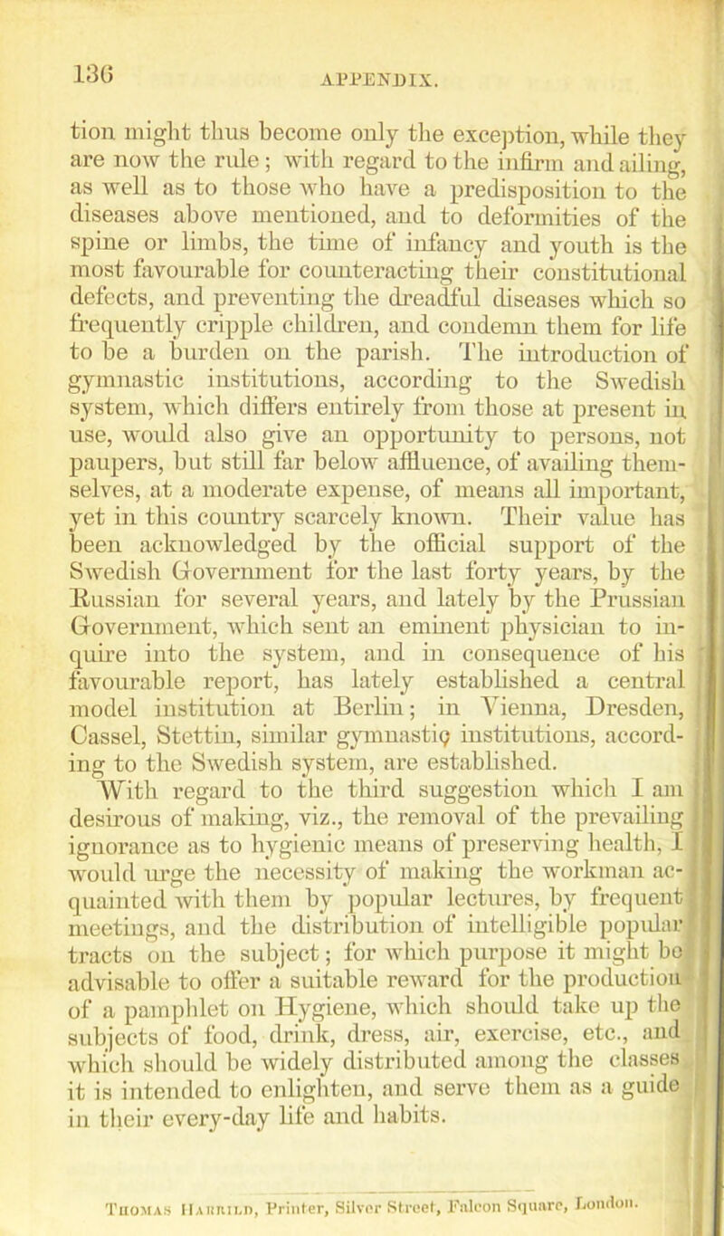 130 tiou might thus become only the exception, while they are now the rule; with regard to the infirm and ailing, as well as to those who have a predisposition to the diseases above mentioned, and to deformities of the spine or limbs, the time of infancy and youth is the most favourable for counteracting their constitutional defects, and preventing the dreadful diseases which so frequently cripple children, and condemn them for life to be a burden on the parish. The introduction of gymnastic institutions, according to the Swedish system, which differs entirely from those at present in use, would also give an opportunity to persons, not paupers, hut still far below affluence, of availing them- selves, at a moderate expense, of means all important, yet in this country scarcely known. Their value has been acknowledged by the official support of the Swedish Government for the last forty years, by the [Russian for several years, and lately by the Prussian Government, which sent an eminent physician to in- quire into the system, and in consequence of his f favourable report, has lately established a central I, model institution at Berlin; in Vienna, Dresden, Cassel, Stettin, similar gymnastic? institutions, accord- , ing to the Swedish system, are established. With regard to the third suggestion which I am | desirous of making, viz., the removal of the prevailing 1 ignorance as to hygienic means of preserving health, 11 woidd urge the necessity of making the workman ac- j quaiuted with them by popular lectures, by frequent I meetings, and the distribution of intelligible popular I tracts on the subject; for which purpose it might bo3 advisable to offer a suitable reward for the production of a pamphlet on Hygiene, which should take up the j subjects of food, drink, dress, air, exercise, etc., and which should be widely distributed among the classes ] it is intended to enlighten, and serve them as a guide in their every-day life and habits. Thomas Hamuli), Printer, Silver Street, Fnlcon Square, London.