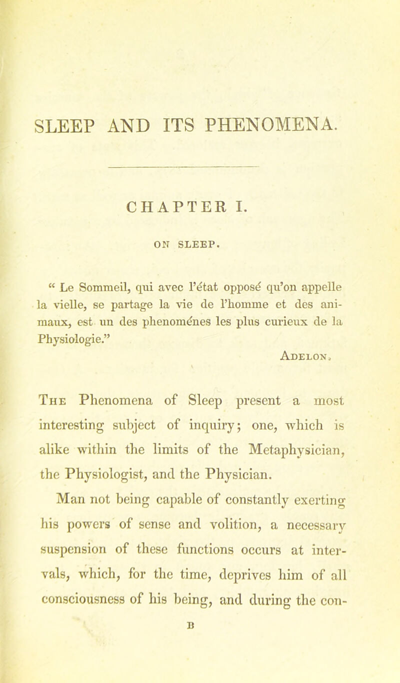 CHAPTER I. ON SLEEP. “ Le Sommeil, qui avec l’dtat oppose qu’on appelle la vielle, se partage la vie de Thomme et des ani- maux, est un des phenomenes les phis curieux de la Physiologie.” Adelon, The Phenomena of Sleep present a most interesting subject of inquiry; one, which is alike within the limits of the Metaphysician, the Physiologist, and the Physician. Man not being capable of constantly exerting his powers of sense and volition, a necessary suspension of these functions occurs at inter- vals, which, for the time, deprives him of all consciousness of his being, and during the con- B