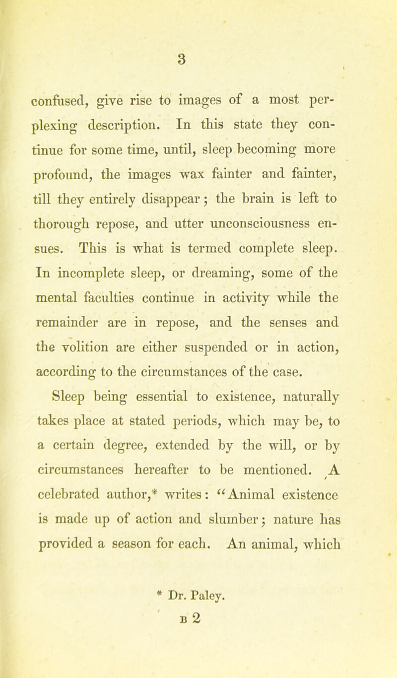 confused, give rise to images of a most per- plexing description. In this state they con- tinue for some time, until, sleep becoming more profound, the images wax fainter and fainter, till they entirely disappear; the brain is left to thorough repose, and utter unconsciousness en- sues. This is what is termed complete sleep. In incomplete sleep, or dreaming, some of the mental faculties continue in activity while the remainder are in repose, and the senses and the volition are either suspended or in action, according to the circumstances of the case. Sleep being essential to existence, naturally takes place at stated periods, which may be, to a certain degree, extended by the will, or by circumstances hereafter to be mentioned. A celebrated author,* writes: “Animal existence is made up of action and slumber; nature has provided a season for each. An animal, which * Dr. Paley. b 2