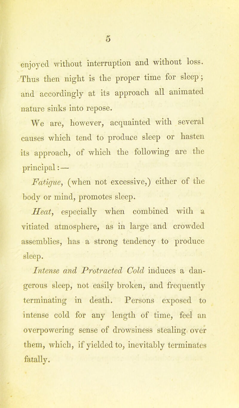 enjoyed without interruption and without loss. Thus then night is the proper time for sleep; and accordingly at its approach all animated nature sinks into repose. We are, however, acquainted with several causes which tend to produce sleep or hasten its approach, of which the following are the principal: — Fatigue, (when not excessive,) either of the body or mind, promotes sleep. Heat, especially when combined with a vitiated atmosphere, as in large and crowded assemblies, has a strong tendency to produce sleep. Intense and Protracted Cold induces a dan- gerous sleep, not easily broken, and frequently terminating in death. Persons exposed to intense cold for any length of time, feel an overpowering sense of drowsiness stealing over them, which, if yielded to, inevitably terminates fatally.