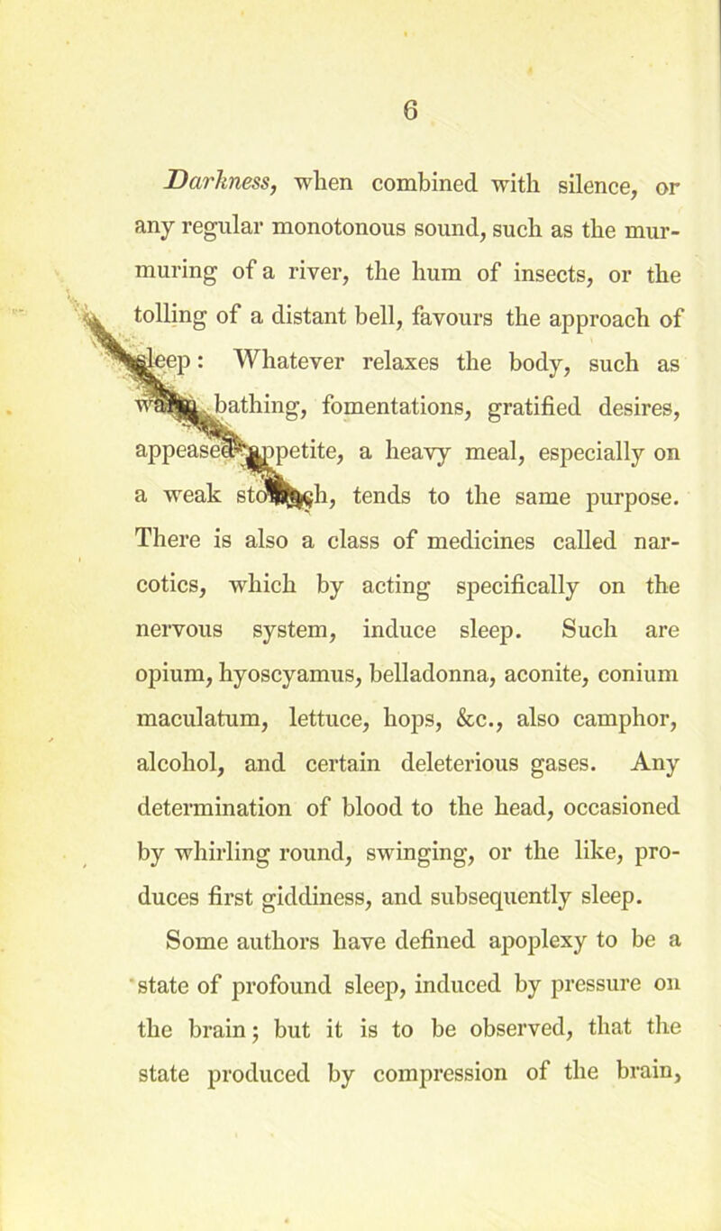 Darkness, when combined with silence, or any regular monotonous sound, such as the mur- muring of a river, the hum of insects, or the tolling of a distant bell, favours the approach of jleep: Whatever relaxes the body, such as ja. bathing, fomentations, gratified desires, appeasel^&ppetite, a heavy meal, especially on a weak sto^^h, tends to the same purpose. There is also a class of medicines called nar- cotics, which by acting specifically on the nervous system, induce sleep. Such are opium, hyoscyamus, belladonna, aconite, eonium maculatum, lettuce, hops, &c., also camphor, alcohol, and certain deleterious gases. Any determination of blood to the head, occasioned by whirling round, swinging, or the like, pro- duces first giddiness, and subsequently sleep. Some authors have defined apoplexy to be a state of profound sleep, induced by pressure on the brain; but it is to be observed, that the state produced by compression of the brain,