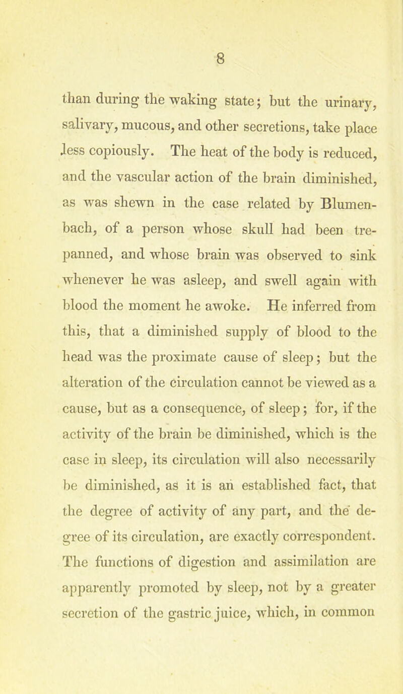 than during the waking state; but the urinary, salivary, mucous, and other secretions, take place Jess copiously. The heat of the body is reduced, and the vascular action of the brain diminished, as was shewn in the case related by Blumen- bach, of a person whose skull had been tre- panned, and whose brain was observed to sink whenever he was asleep, and swell again with blood the moment he awoke. He inferred from this, that a diminished supply of blood to the head was the proximate cause of sleep; but the alteration of the circulation cannot be viewed as a cause, but as a consequence, of sleep; for, if the activity of the brain be diminished, which is the case in sleep, its circulation will also necessarily be diminished, as it is an established fact, that the degree of activity of any part, and the de- gree of its circulation, are exactly correspondent. The functions of digestion and assimilation are apparently promoted by sleep, not by a greater secretion of the gastric juice, which, in common