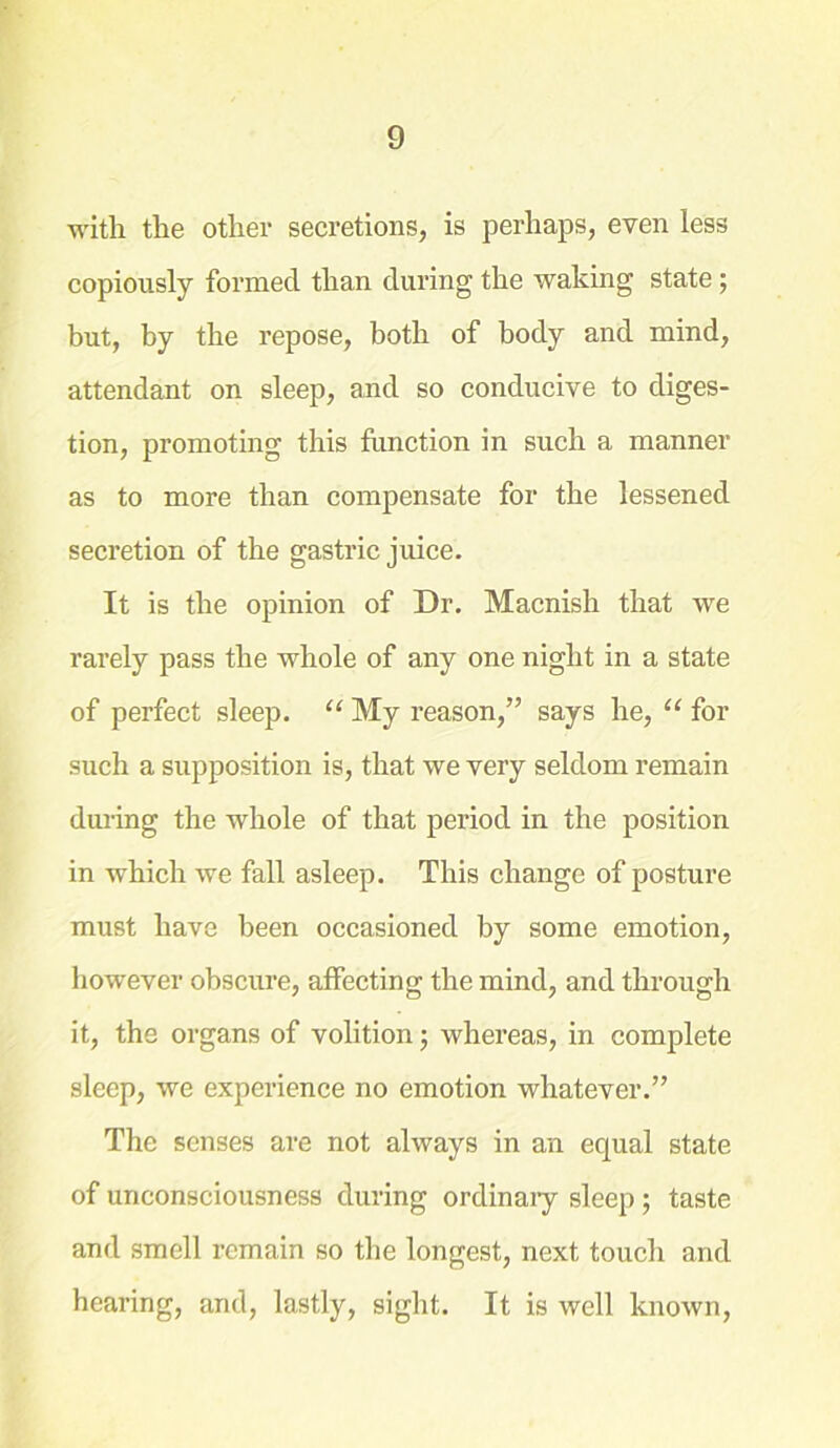 with the other secretions, is perhaps, even less copiously formed than during the waking state; but, by the repose, both of body and mind, attendant on sleep, and so conducive to diges- tion, promoting this function in such a manner as to more than compensate for the lessened secretion of the gastric juice. It is the opinion of Dr. Macnish that we rarely pass the whole of any one night in a state of perfect sleep. “ My reason,” says he, “ for such a supposition is, that we very seldom remain during the whole of that period in the position in which we fall asleep. This change of posture must have been occasioned by some emotion, however obscure, affecting the mind, and through it, the organs of volition; whereas, in complete sleep, we experience no emotion whatever.” The senses are not always in an equal state of unconsciousness during ordinary sleep ; taste and smell remain so the longest, next touch and hearing, and, lastly, sight. It is well known,