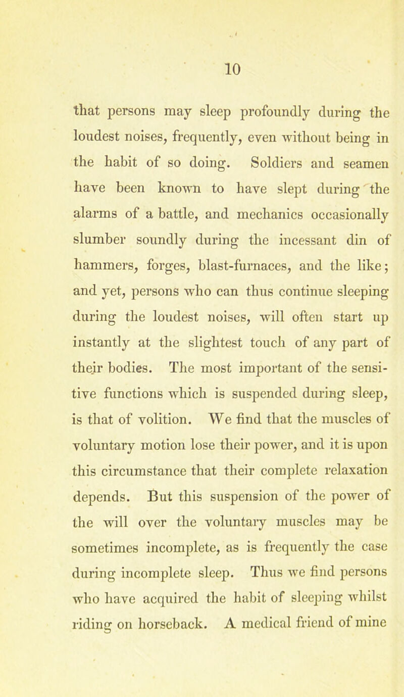 that persons may sleep profoundly during the loudest noises, frequently, even without being in the habit of so doing. Soldiers and seamen have been known to have slept during the alarms of a battle, and mechanics occasionally slumber soundly during the incessant din of hammers, forges, blast-furnaces, and the like; and yet, persons who can thus continue sleeping during the loudest noises, will often start up instantly at the slightest touch of any part of their bodies. The most important of the sensi- tive functions which is suspended during sleep, is that of volition. We find that the muscles of voluntary motion lose their power, and it is upon this circumstance that their complete relaxation depends. But this suspension of the power of the will over the voluntary muscles may be sometimes incomplete, as is frequently the case during incomplete sleep. Thus we find persons who have acquired the habit of sleeping whilst riding on horseback. A medical friend of mine