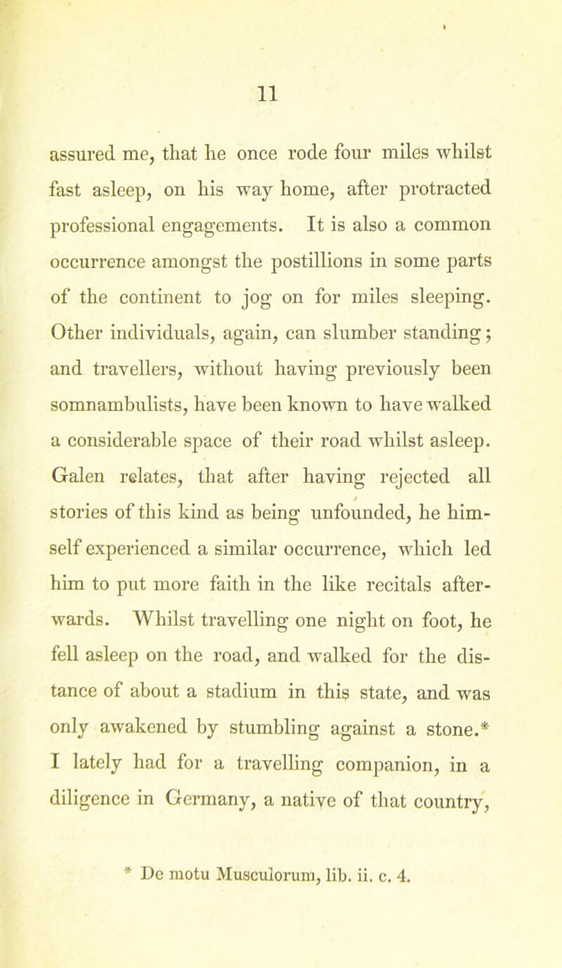 11 assured me, that he once rode four miles whilst fast asleep, on his way home, after protracted professional engagements. It is also a common occurrence amongst the postillions in some parts of the continent to jog on for miles sleeping. Other individuals, again, can slumber standing; and travellers, without having previously been somnambulists, have been known to have wTalked a considerable space of their road whilst asleep. Galen relates, that after having rejected all j stories of this kind as being unfounded, he him- self experienced a similar occurrence, which led him to put more faith in the like recitals after- wards. Whilst travelling one night on foot, he fell asleep on the road, and walked for the dis- tance of about a stadium in this state, and was only awakened by stumbling against a stone.* I lately had for a travelling companion, in a diligence in Germany, a native of that country,