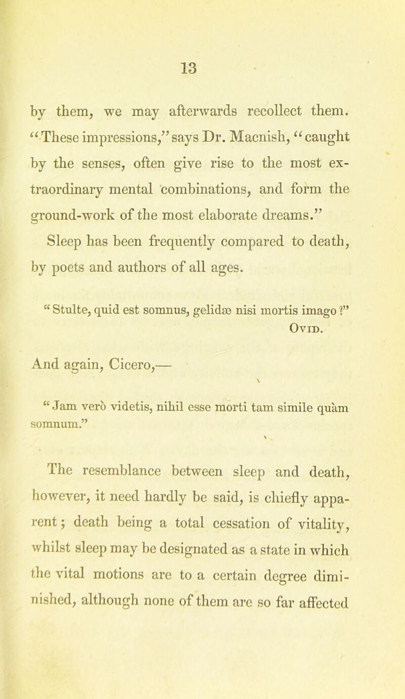 by them, we may afterwards recollect them. “ These impressions,” says Dr. Macnish, “ caught by the senses, often give rise to the most ex- traordinary mental combinations, and form the ground-work of the most elaborate dreams.” Sleep has been frequently compared to death, by poets and authors of all ages. “ Stulte, quid est somnus, gelidse nisi mortis imago ?” Ovid. And again, Cicero,— \ “ Jam verb videtis, nihil esse morti tam simile quam somnum.” % The resemblance between sleep and death, however, it need hardly be said, is chiefly appa- rent ; death being a total cessation of vitality, whilst sleep may be designated as a state in which the vital motions are to a certain degree dimi- nished, although none of them are so far affected