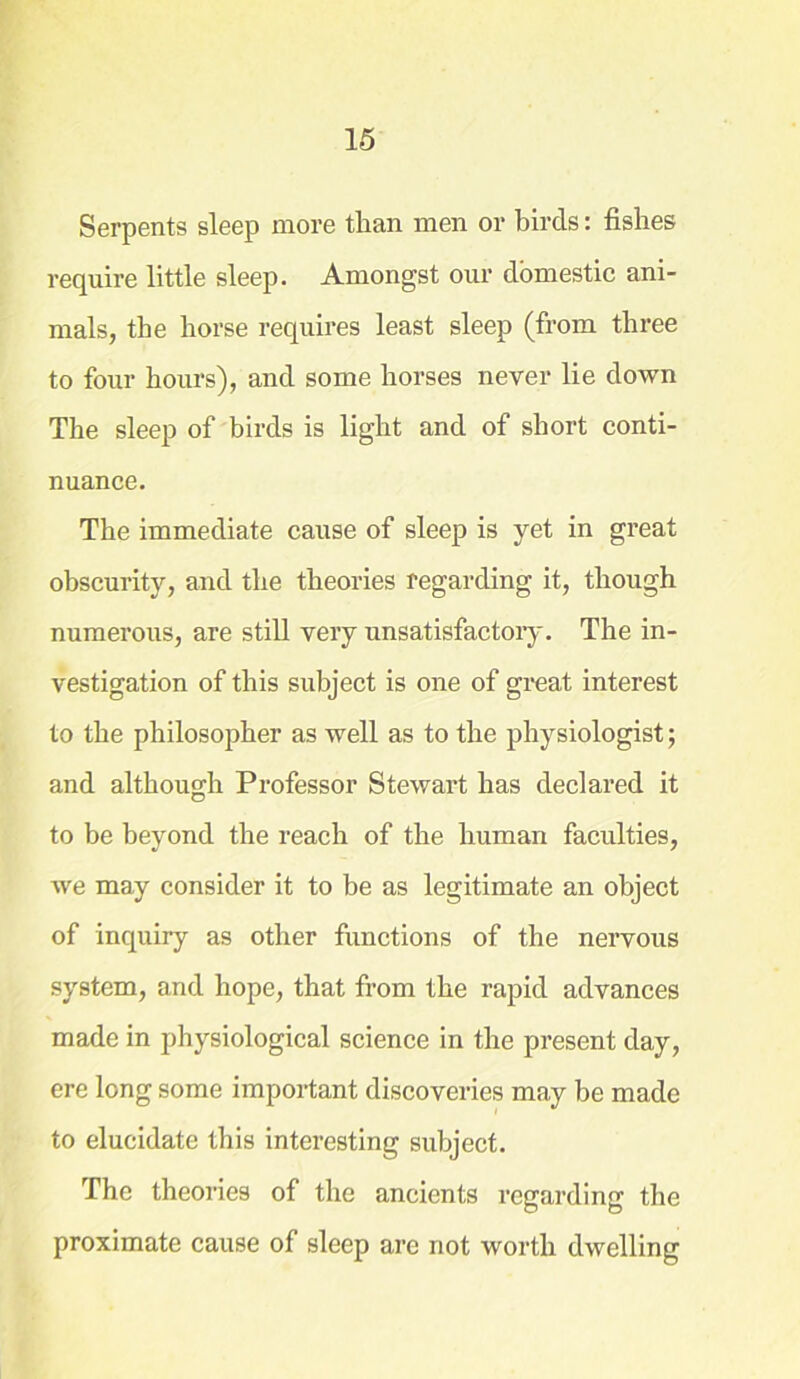 Serpents sleep more than men or birds: fishes require little sleep. Amongst our domestic ani- mals, the horse requires least sleep (from three to four hours), and some horses never lie down The sleep of birds is light and of short conti- nuance. The immediate cause of sleep is yet in great obscurity, and the theories regarding it, though numerous, are still very unsatisfactory. The in- vestigation of this subject is one of great interest to the philosopher as well as to the physiologist; and although Professor Stewart has declared it to be beyond the reach of the human faculties, Ave may consider it to be as legitimate an object of inquiry as other functions of the nervous system, and hope, that from the rapid advances made in physiological science in the present day, ere long some important discoveries may be made to elucidate this interesting subject. The theories of the ancients regarding the proximate cause of sleep are not worth dwelling