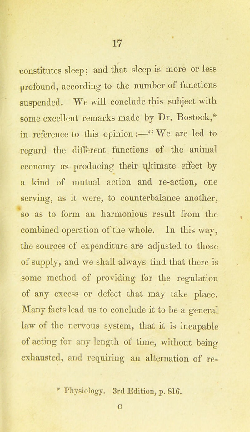 constitutes sleep; and that sleep is more or less profound, according to the number of functions suspended. We will conclude this subject with some excellent remarks made by Dr. Bostock,* in reference to this opinion:—“We are led to regard the different functions of the animal economy as producing their ultimate effect by a kind of mutual action and re-action, one serving, as it were, to counterbalance another, • so as to form an harmonious result from the combined operation of the whole. In this way, the sources of expenditure are adjusted to those of supply, and we shall always find that there is some method of providing for the regulation of any excess or defect that may take place. Many facts lead us to conclude it to be a general law of the nervous system, that it is incapable of acting for any length of time, without being exhausted, and requiring an alternation of re- * Physiology. 3rd Edition, p. 816. C