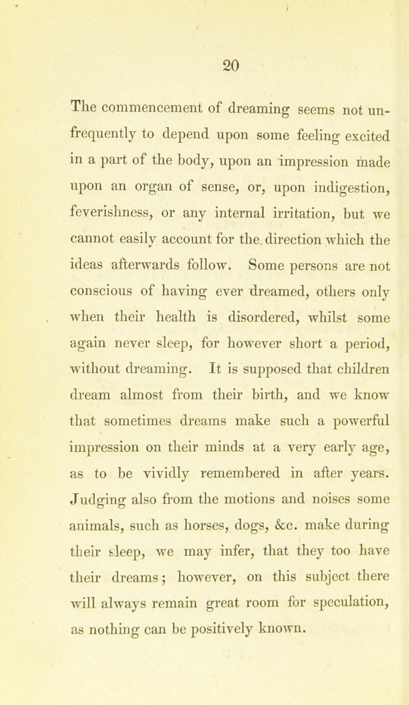 The commencement of dreaming seems not un- frequently to depend upon some feeling excited in a part of the body, upon an impression made upon an organ of sense, or, upon indigestion, feverishness, or any internal irritation, but we cannot easily account for the direction which the ideas afterwards follow. Some persons are not conscious of having ever dreamed, others only when their health is disordered, whilst some again never sleep, for however short a period, without dreaming. It is supposed that children dream almost from their birth, and we know that sometimes dreams make such a powerful impression on their minds at a very early age, as to be vividly remembered in after years. Judging also from the motions and noises some animals, such as horses, dogs, &c. make during their sleep, we may infer, that they too have their dreams; however, on this subject there will always remain great room for speculation, as nothing can be positively knoAvn.