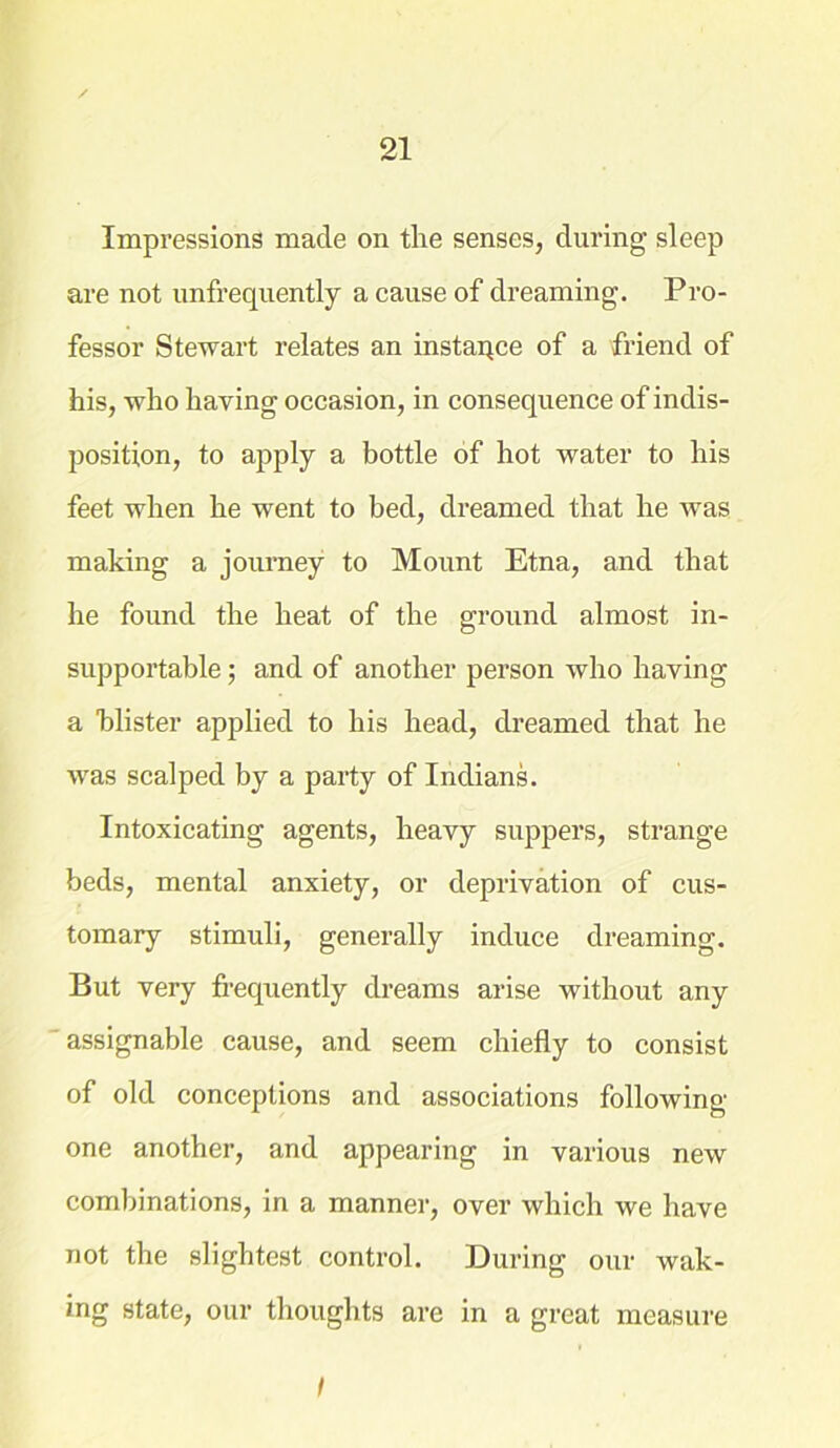 Impressions made on the senses, during sleep are not unfrequently a cause of dreaming. Pro- fessor Stewart relates an instaqce of a friend of his, who having occasion, in consequence of indis- position, to apply a bottle of hot water to his feet when he went to bed, dreamed that he was making a journey to Mount Etna, and that he found the heat of the ground almost in- supportable ; and of another person who having a blister applied to his head, dreamed that he wras scalped by a party of Indians. Intoxicating agents, heavy suppers, strange beds, mental anxiety, or deprivation of cus- tomary stimuli, generally induce dreaming. But very frequently dreams arise without any assignable cause, and seem chiefly to consist of old conceptions and associations following- one another, and appearing in various new combinations, in a manner, over which we have not the slightest control. During our wak- ing state, our thoughts are in a great measure I