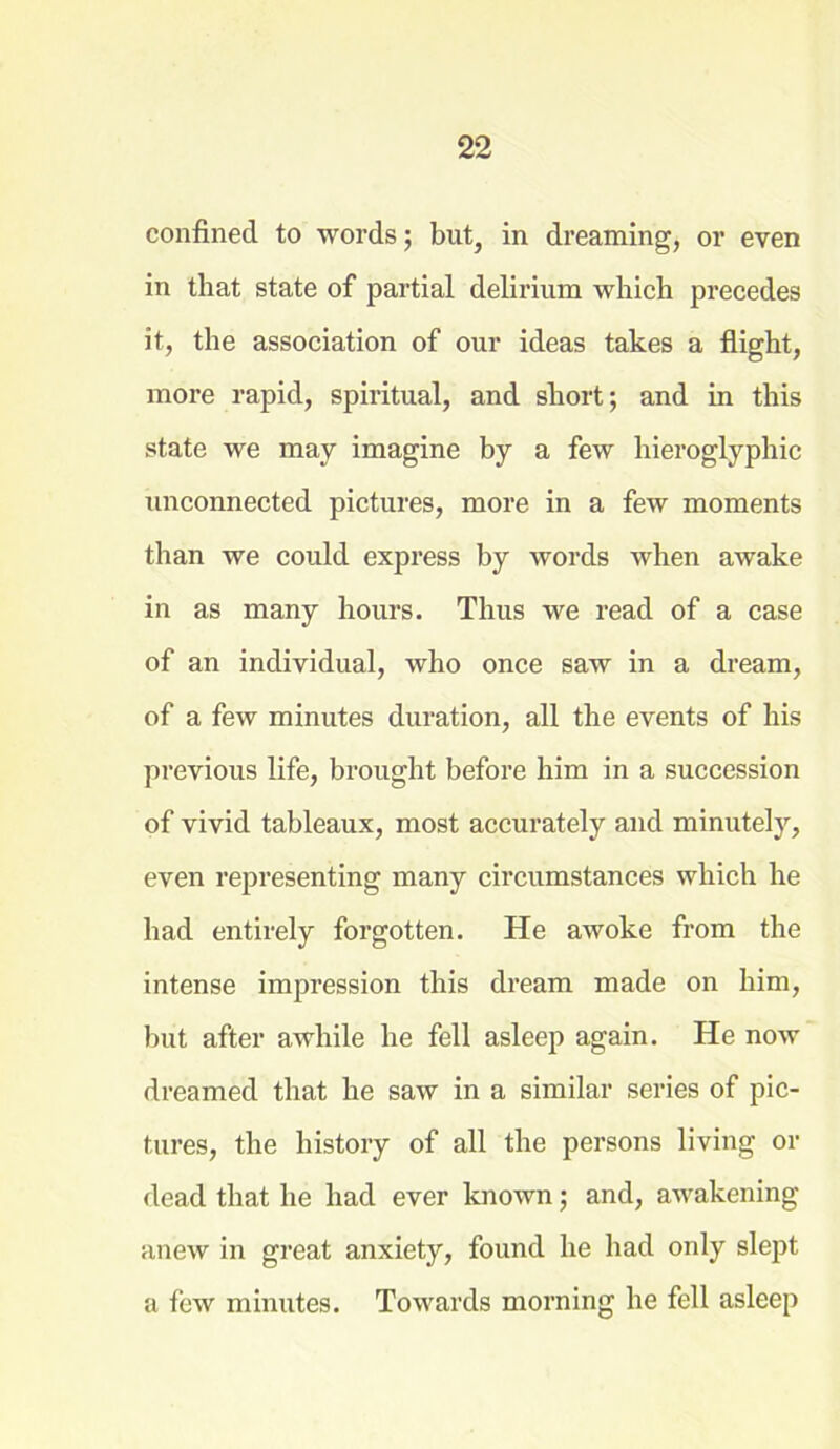 confined to words; but, in dreaming, or even in that state of partial delirium which precedes it, the association of our ideas takes a flight, more rapid, spiritual, and short; and in this state we may imagine by a few hieroglyphic unconnected pictures, more in a few moments than we could express by words when awake in as many hours. Thus we read of a case of an individual, who once saw in a dream, of a few minutes duration, all the events of his previous life, brought before him in a succession of vivid tableaux, most accurately and minutely, even representing many circumstances which he had entirely forgotten. He awoke from the intense impression this dream made on him, but after awhile he fell asleep again. He now dreamed that he saw in a similar series of pic- tures, the history of all the persons living or dead that he had ever known; and, awakening anew in great anxiety, found he had only slept a few minutes. Towards morning he fell asleep