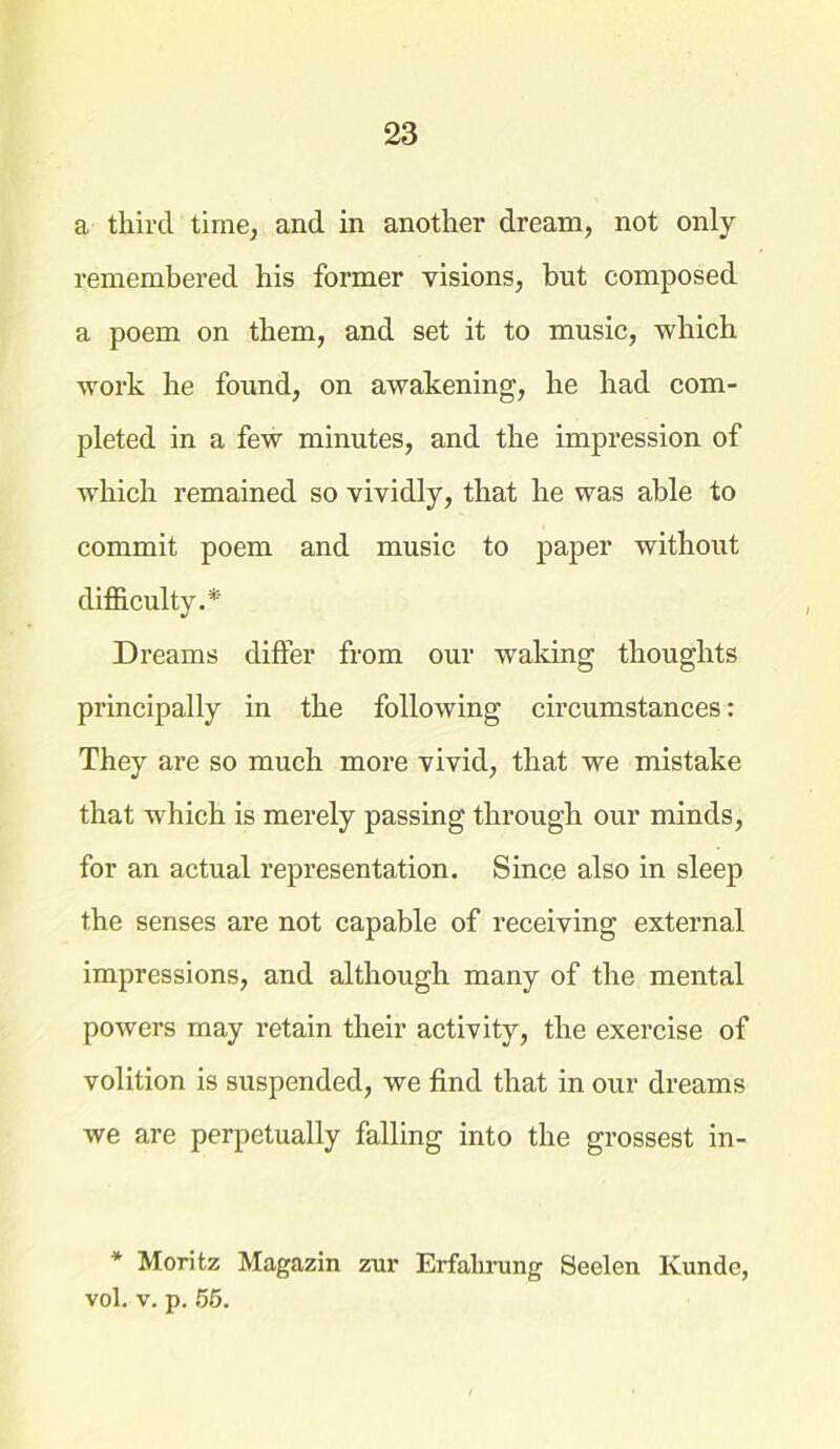 a third time, and in another dream, not only remembered his former visions, but composed a poem on them, and set it to music, which work he found, on awakening, he had com- pleted in a few minutes, and the impression of which remained so vividly, that he was able to commit poem and music to paper without difficulty. * Dreams differ from our waking thoughts principally in the following circumstances: They are so much more vivid, that we mistake that which is merely passing through our minds, for an actual representation. Since also in sleep the senses are not capable of receiving external impressions, and although many of the mental powers may retain their activity, the exercise of volition is suspended, we find that in our dreams we are perpetually falling into the grossest in- * Moritz Magazin zur Erfalirung Seelen Ivunde, vol. v. p. 55.