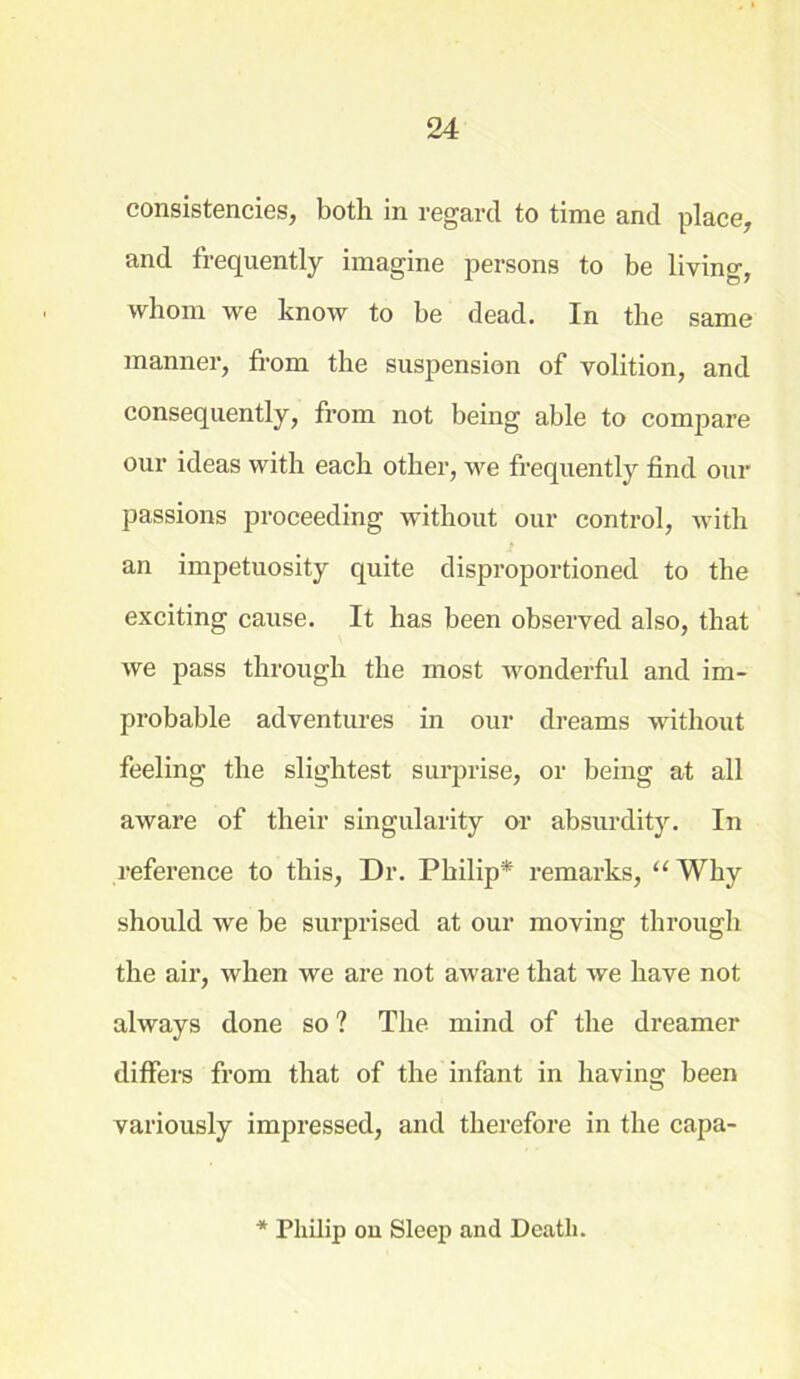 consistencies, both in regard to time and place, and frequently imagine persons to be living, whom we know to be dead. In the same manner, from the suspension of volition, and consequently, from not being able to compare our ideas with each other, we frequently find our passions proceeding without our control, with an impetuosity quite disproportioned to the exciting cause. It has been observed also, that we pass through the most wonderful and im- probable adventures in our dreams without feeling the slightest surprise, or being at all aware of their singularity or absurdity. In reference to this, Dr. Philip* remarks, “ Why should we be surprised at our moving through the air, when we are not aware that we have not always done so ? The mind of the dreamer differs from that of the infant in having been variously impressed, and therefore in the capa- * Philip on Sleep and Death.
