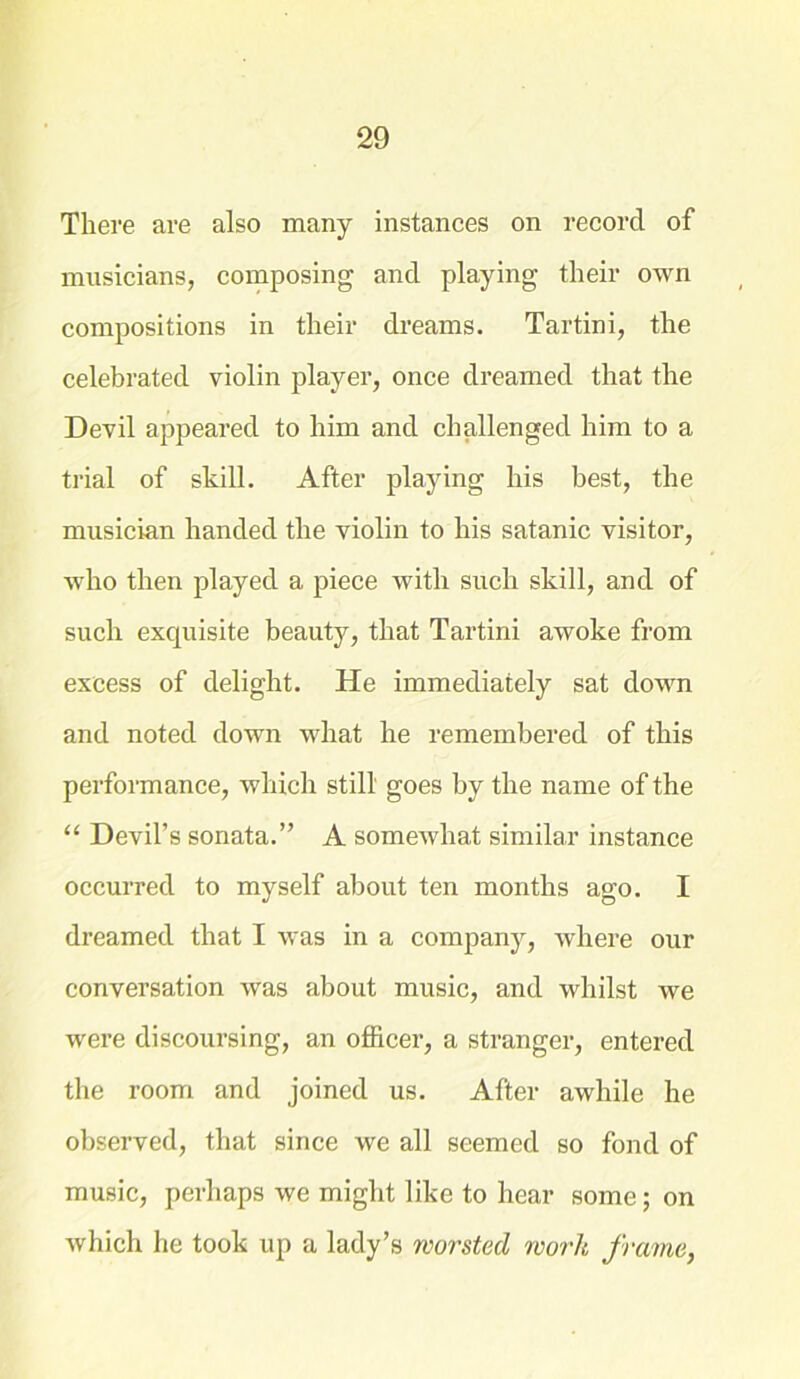 There are also many instances on record of musicians, composing and playing their own compositions in their dreams. Tartini, the celebrated violin player, once dreamed that the Devil appeared to him and challenged him to a trial of shill. After playing his best, the musician handed the violin to his Satanic visitor, who then played a piece with such skill, and of such exquisite beauty, that Tartini awoke from excess of delight. He immediately sat down and noted down what he remembered of this performance, which still goes by the name of the “ Devil’s sonata.” A somewhat similar instance occurred to myself about ten months ago. I dreamed that I was in a company, where our conversation was about music, and whilst we were discoursing, an officer, a stranger, entered the room and joined us. After awhile he observed, that since we all seemed so fond of music, perhaps we might like to hear some; on which he took up a lady’s worsted work frame,