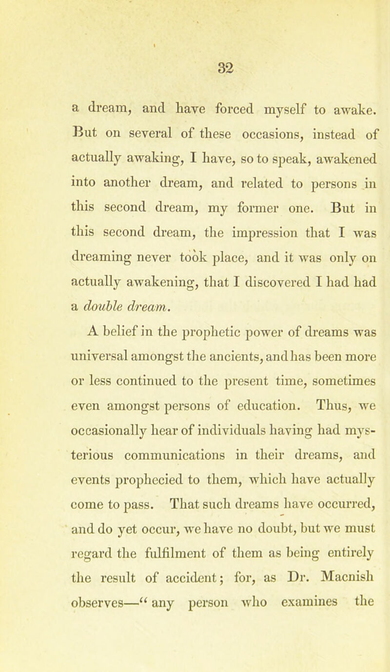 a dream, and have forced myself to awake. But on several of these occasions, instead of actually awaking, I have, so to speak, awakened into another dream, and related to persons in this second dream, my former one. But in this second dream, the impression that I was dreaming never took place, and it was only on actually awakening, that I discovered I had had a double dream. A belief in the prophetic power of dreams was universal amongst the ancients, and has been more or less continued to the present time, sometimes even amongst persons of education. Thus, we occasionally hear of individuals having had mys- terious communications in their dreams, and events prophecied to them, which have actually come to pass. That such dreams have occurred, and do yet occur, we have no doubt, but we must regard the fulfilment of them as being entirely the result of accident; for, as Dr. Macnish observes—u any person who examines the