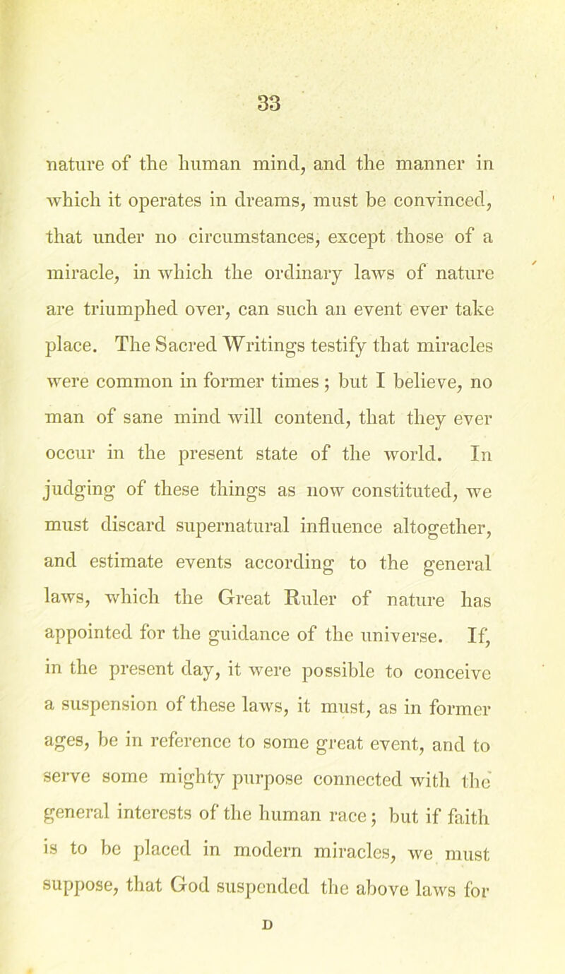 nature of the human mincl, and the manner in which it operates in dreams, must be convinced, that under no circumstances, except those of a miracle, in which the ordinary laws of nature are triumphed over, can such an event ever take place. The Sacred Writings testify that miracles were common in former times ; but I believe, no man of sane mind will contend, that they ever occur in the present state of the world. In judging of these things as now constituted, we must discard supernatural influence altogether, and estimate events according to the general laws, which the Great Ruler of nature has appointed for the guidance of the universe. If, in the present day, it were possible to conceive a suspension of these laws, it must, as in former ages, be in reference to some great event, and to serve some mighty purpose connected with the general interests of the human race; but if faith is to be placed in modern miracles, we must suppose, that God suspended the above laws for D