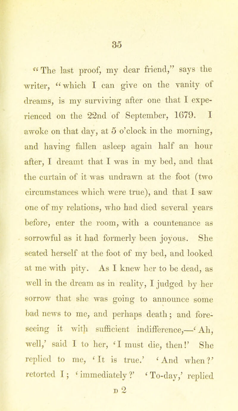 “ The last proof, my dear friend,” says the writer, “ which I can give on the vanity of dreams, is my surviving after one that I expe- rienced on the 22nd of September, 1679. I awoke on that day, at 5 o’clock in the morning, and having fallen asleep again half an hour after, I dreamt that I was in my bed, and that the curtain of it was undrawn at the foot (two circumstances which were true), and that I saw one of my relations, who had died several years before, enter the room, with a countenance as sorrowful as it had formerly been joyous. She seated herself at the foot of my bed, and looked at me with pity. As I knew her to be dead, as well in the dream as in reality, I judged by her sorrow that she was going to announce some bad news to me, and perhaps death; and fore- seeing it with sufficient indifference,—‘ Ah, well,’ said 1 to her, ‘I must die, then!’ She replied to me, ‘It is true.’ ‘And when?’ retorted I; ‘ immediately ?’ ‘ To-day,’ replied n 2