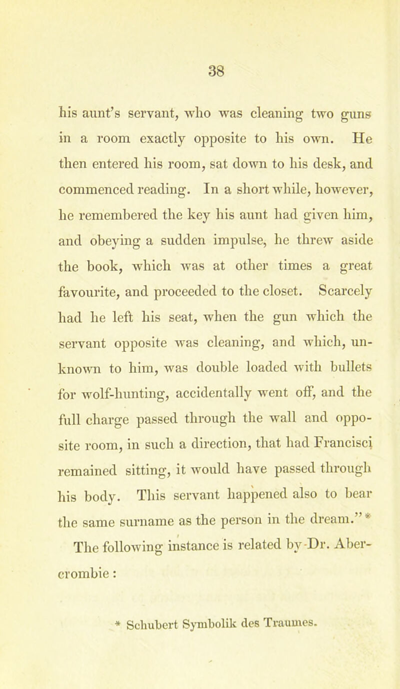 his aunt’s servant, who was cleaning two guns in a room exactly opposite to his own. He then entered his room, sat down to his desk, and commenced reading. In a short while, however, he remembered the key his aunt had given him, and obeying a sudden impulse, he threw aside the book, which was at other times a great favourite, and proceeded to the closet. Scarcely had he left his seat, when the gun which the servant opposite was cleaning, and which, un- known to him, was double loaded with bullets for wolf-hunting, accidentally went off, and the full charge passed through the wall and oppo- site room, in such a direction, that had Francisci remained sitting, it would have passed through his body. This servant happened also to bear the same surname as the person in the dream.”* The following instance is related by-Dr. Aber- crombie : * Schubert Symbolik des Traumes.