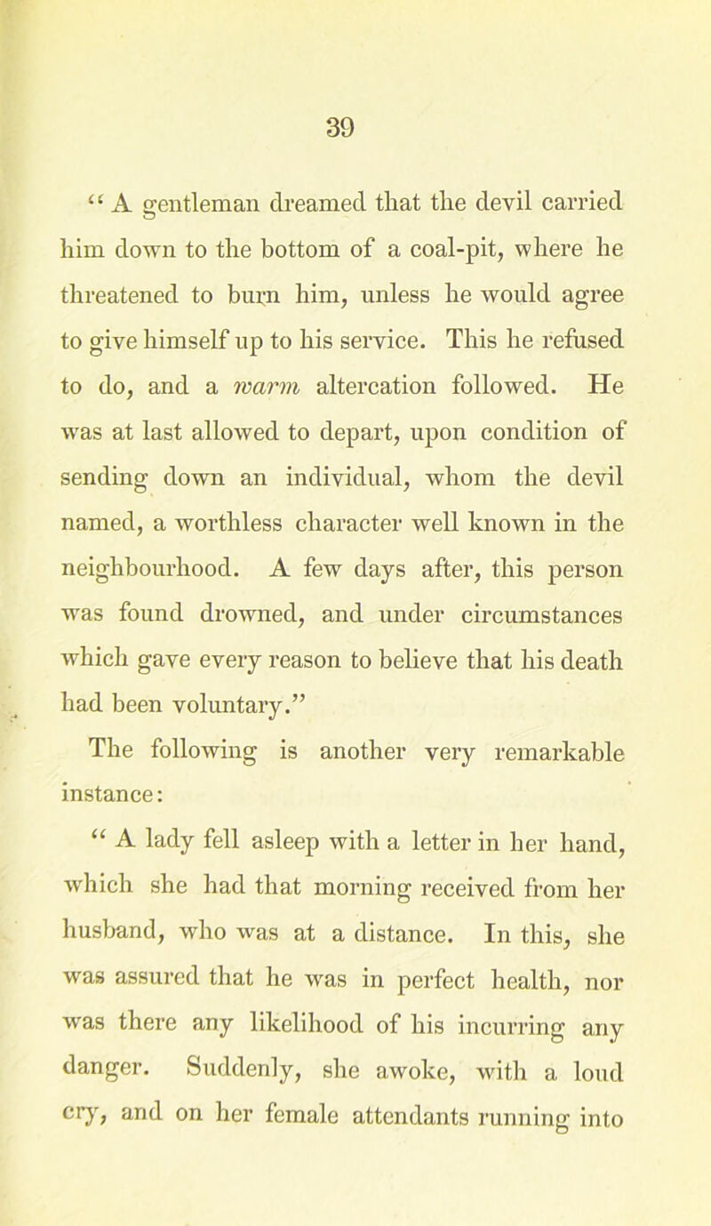 “ A gentleman dreamed that the devil carried him down to the bottom of a coal-pit, where he threatened to burn him, unless he would agree to give himself up to his service. This he refused to do, and a warm altercation followed. He was at last allowed to depart, upon condition of sending down an individual, whom the devil named, a worthless character well known in the neighbourhood. A few days after, this person was found drowned, and under circumstances which gave every reason to believe that his death had been voluntary.” The following is another very remarkable instance: “ A lady fell asleep with a letter in her hand, which she had that morning received from her husband, who was at a distance. In this, she was assured that he was in perfect health, nor was there any likelihood of his incurring any danger. Suddenly, she awoke, with a loud cry, and on her female attendants running into