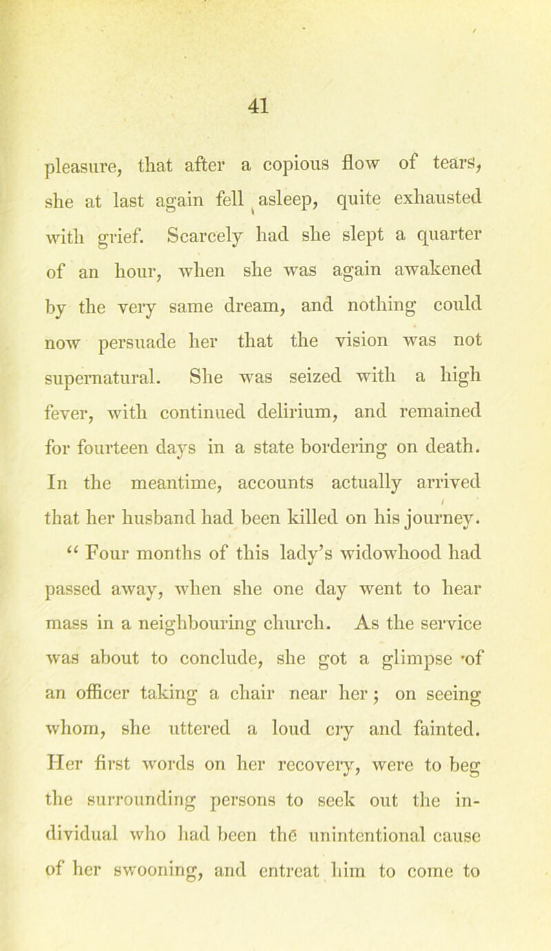 pleasure, that after a copious flow of tears, she at last again fell (asleep, quite exhausted with grief. Scarcely had she slept a quarter of an hour, when she was again awakened by the very same dream, and nothing could now persuade her that the vision was not supernatural. She was seized with a high fever, with continued delirium, and remained for fourteen days in a state bordering on death. In the meantime, accounts actually arrived / that her husband had been killed on his journey. “ Four months of this lady’s widowhood had passed away, when she one day went to hear mass in a neighbouring; church. As the service was about to conclude, she got a glimpse -of an officer taking a chair near her ; on seeing whom, she uttered a loud cry and fainted. Her first words on her recovery, were to beg the surrounding persons to seek out the in- dividual who had been the unintentional cause of her swooning, and entreat him to come to