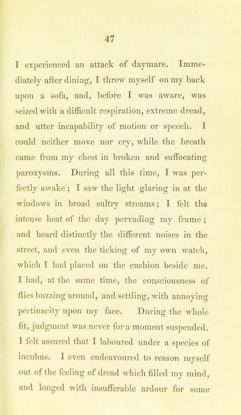 I experienced an attack of daymare. Imme- diately after dining, I threw myself on my back upon a sofa, and, before I was aware, was seized with a difficult respiration, extreme dread, and utter incapability of motion or speech. I could neither move nor cry, while the breath came from my chest in broken and suffocating paroxysms. During all this time, I was per- fectly awake ; I saw the light glaring in at the windows in broad sultry streams; I felt the intense heat of the day pervading my frame ; and heard distinctly the different noises in the street, and even the ticking of my own watch, which I had placed on the cushion beside me. I had, at the same time, the consciousness of Hies buzzing around, and settling, with annoying- pertinacity upon my face. During the whole fit, judgment was never for a moment suspended. I felt assured that I laboured under a species of incubus. I even endeavoured to reason myself out of the feeling of dread which filled my mind, and longed with insufferable ardour for some