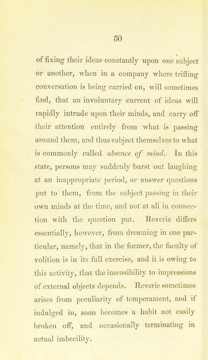 of fixing their ideas constantly upon one subject or another, when in a company where trifling conversation is being carried on, will sometimes find, that an involuntary current of ideas will rapidly intrude upon their minds, and carry off their attention entirely from what is passing around them, and. thus subject themselves to what is commonly called absence of mind. In this state, persons may suddenly burst out laughing at an inappropriate period, or answer questions put to tjrem, from the subject passing in their own minds at the time, and not at all in connec- tion with the question put. Reverie differs essentially, however, from dreaming in one par- ticular, namely, that in the former, the faculty of volition is in its full exercise, and it is owing to this activity, that the insensibility to impressions of external objects depends. Reverie sometimes arises from peculiarity of temperament, and if indulged in, soon becomes a habit not easily broken off, and occasionally terminating in actual imbecility.