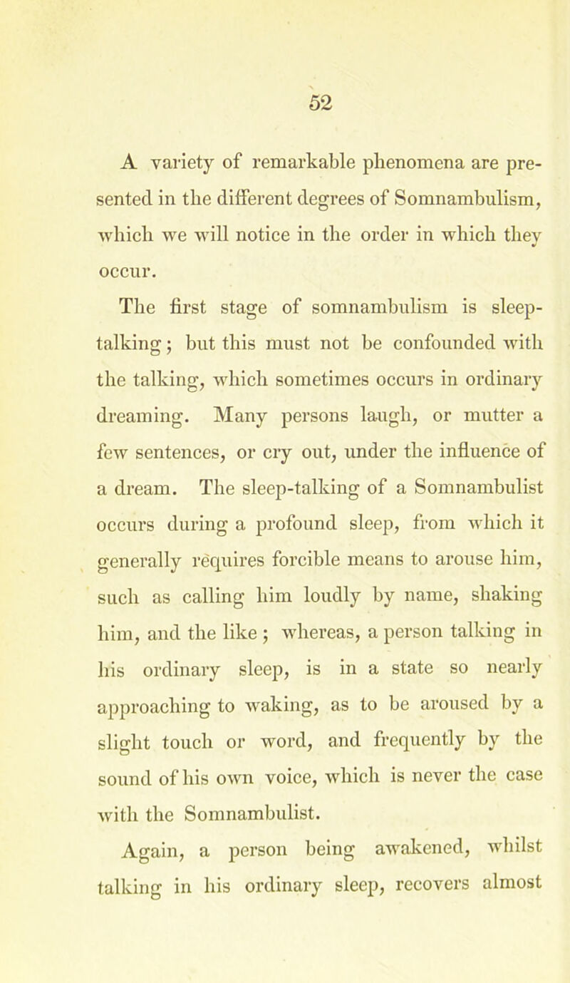 A variety of remarkable phenomena are pre- sented in tlie different degrees of Somnambulism, which we will notice in the order in which they occur. The first stage of somnambulism is sleep- talking ; but this must not be confounded with the talking, which sometimes occurs in ordinary dreaming. Many persons laugh, or mutter a few sentences, or cry out, under the influence of a dream. The sleep-talking of a Somnambulist occurs during a profound sleep, from which it generally requires forcible means to arouse him, such as calling him loudly by name, shaking him, and the like ; whereas, a person talking in his ordinary sleep, is in a state so nearly approaching to waking, as to be aroused by a slight touch or word, and frequently by the sound of his own voice, which is never the case with the Somnambulist. Again, a person being awakened, whilst talking in his ordinary sleep, recovers almost