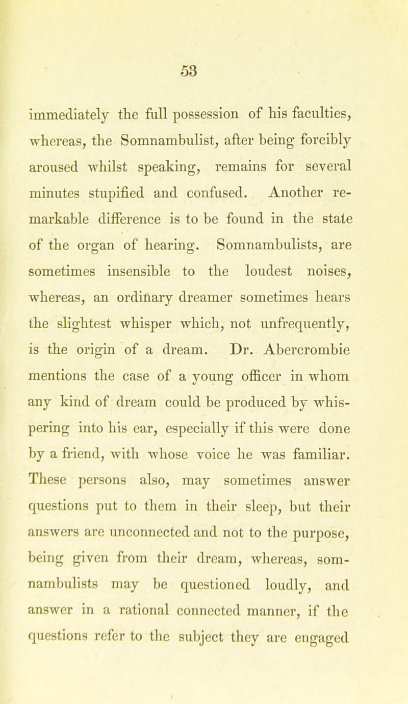 immediately the full possession of his faculties, whereas, the Somnambulist, after being forcibly aroused whilst speaking, remains for several minutes stupified and confused. Another re- markable difference is to be found in the state of the organ of hearing. Somnambulists, are sometimes insensible to the loudest noises, whereas, an ordinary dreamer sometimes hears the slightest whisper which, not unfrequently, is the origin of a dream. Dr. Abercrombie mentions the case of a young officer in whom any kind of dream could be produced by whis- pering into his ear, especially if this were done by a friend, with whose voice he was familiar. These persons also, may sometimes answer questions put to them in their sleep, but their answers are unconnected and not to the purpose, being given from their dream, whereas, som- nambulists may be questioned loudly, and answer in a rational connected manner, if the questions refer to the subject they are engaged