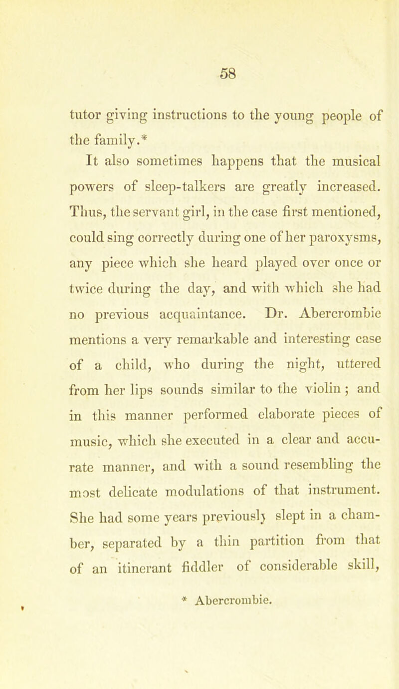 tutor giving instructions to the young people of the family.* It also sometimes happens that the musical powers of sleep-talkers are greatly increased. Thus, the servant girl, in the case first mentioned, could sing correctly during one of her paroxysms, any piece which she heard played over once or twice during the day, and with which she had no previous acquaintance. Dr. Abercrombie mentions a very remarkable and interesting case of a child, who during the night, uttered from her lips sounds similar to the violin ; and in this manner performed elaborate pieces of music, which she executed in a clear and accu- rate manner, and with a sound resembling the most delicate modulations of that instrument. She had some years previouslj slept in a cham- ber, separated by a thin partition from that of an itinerant fiddler of considerable skill, * Abercrombie.