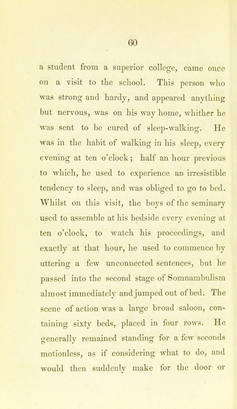 a student from a superior college, came once on a visit to the school. This person who was strong and hardy, and appeared anything but nervous, was on his way home, whither he was sent to be cured of sleep-walking. He was in the habit of walking in his sleep, every evening at ten o’clock; half an hour previous to which, he used to experience an irresistible tendency to sleep, and was obliged to go to bed. Whilst on this visit, the boys of the seminary used to assemble at his bedside every evening at ten o’clock, to watch his proceedings, and exactly at that hour, he used to commence by uttering a few unconnected sentences, but he passed into the second stage of Somnambulism almost immediately and jumped out of bed. The scene of action was a large broad saloon, con- taining sixty beds, placed in four rows. He generally remained standing for a few seconds motionless, as if considering what to do, and would then suddenly make for the door or