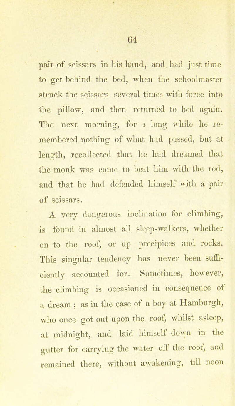 pair of scissars in his hand, and had just time to get behind the bed, when the schoolmaster struck the scissars several times with force into the pillow, and then returned to bed again. The next morning, for a long while he re- membered nothing of what had passed, but at length, recollected that he had dreamed that o 7 the monk was come to beat him with the rod, and that he had defended himself with a pair of scissars. A very dangerous inclination for climbing, is found in almost all sleep-walkers, whether on to the roof, or up precipices and rocks. This singular tendency has never been suffi- ciently accounted for. Sometimes, however, the climbing is occasioned in consequence of a dream ; as in the case of a boy at Hamburgh, who once got out upon the roof, whilst asleep, at midnight, and laid himself down in the gutter for carrying the water oft the roof, and remained there, without awakening, till noon